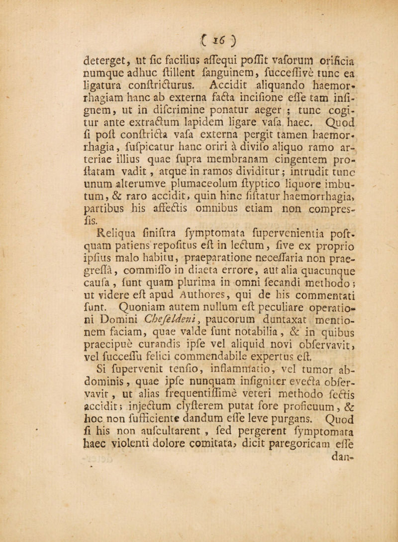 t x6 ) deterget, ut fic facilius affequi poillt vaforum orificia numque adhuc ftillent fanguinem, fucceffive tunc ea ligatura conftridlurus. Accidit aliquando haemor¬ rhagiam hanc ab externa fafta incifione efle tam infi- gnem, ut in difcrimine ponatur aeger ; tunc cogi¬ tur ante extradxum lapidem ligare vafa haec. Quod fi poli conftri&amp;a vafa externa pergit tamen haemor¬ rhagia, fufpicatur hanc oriri it divifo aliquo ramo ar¬ teriae illius quae fupra membranam cingentem pro¬ flatam vadit, atque in ramos dividitur; intrudit tunc unum alterumve plumaceolum ftyptico liquore imbu¬ tum, &amp; raro accidit, quin hinc fiftatur haemorrhagia, partibus his afFedlis omnibus etiam non compres- fis. V: ? i Reliqua finiftra fymptomata fuperveniemia poft- quam patiens repofitus eft in lectum, fi ve ex proprio ipfius malo habitu, praeparatione neceflaria non prae- greffa, commi fio in diaeta errore, aut alia quacunque caufa , funr quam plurima in omni fecandi methodo ; ut videre eft apud Authores, qui de his commentati funr. Quoniam autem nullum eft peculiare operatio¬ ni Domini Chefeldeni, paucorum duntaxat mentio¬ nem faciam, quae valde funt notabilia, &amp; in quibus praecipue curandis ipfe vel aliquid novi obfervavit» vel fucceflu felici commendabile expertus eft. Si fu pervenit tenfio, inflammatio, vel tumor ab¬ dominis , quae ipfe nunquam infigniter evecia obfer- vavir, ut alias frequentiffime veteri methodo fedtis accidit: injedlum clyfterem putat fore proficuum, &amp; hoc non fufficiente dandum effe leve purgans. Quod fi his non aufcultarent , fed pergerent fymptomata haec violenti dolore comitata, dicit paregoricam efle dan-