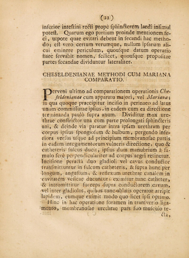 inferior inteftini refti prope fphinfterem laedi irifimul poteft. Quarum ego partiam proinde mentionem fe¬ ci , utpote quae evitari debent in fecandi hac metho¬ do; efl vero certum verumque, nullum ipfarum ali¬ cui eminere periculum, quoufque datum operatio haec fervabit nomen, fcilicet, quoufque propofitae partes fecandae dividuntur Iateraliter. CHESELDENIANAE METHODI CUM MARIANA COMPARATIO. erveni ultimo ad comparationem operationis Che- Jeldenianae cum apparatu majori, vel Mariana; in qua quoque praecipitur incifio in perinaeo ad latus unum commiflurae i piius &gt; in eadem cum ea direftione terminanda paulo fupra anum. Dividitur mox ure¬ thrae conltridior una cum parte prolongati fphinfteris ani, &amp; deinde via paratur intra ipfam urethram per corpus ipfius fpongiofum &amp; bulbum, pergendo infe¬ riora verius ufque ad principium membranofae partis in eadem integumentorum vulneris direftione&gt; quo &amp; catheteris fulcus ducit, ipfius dum manubrium a fa¬ mulo fere perpendicularirer ad corpus aegri retinetur. Ilici(ione peracta duo gladioli vel cavus conduftor tranfmittuntur in fulcum catheteris, &amp; fupra hunc per longum, angufturn, &amp; reflexum urethrae canalem in cavitatem veiicae ducuntur; eximitur tunc catheter, &amp; intromittitur forceps fupra conduciorem cavum, vel inter gladiolos, quibus tunc»ab!atis operator arripit lapidem, eumque eximit modo quo licet ipfi optimo. Hmc in hac operatione foramen in tranfverlo liga¬ mento, membranofae urethrae pars fuo mulcato te- £h,