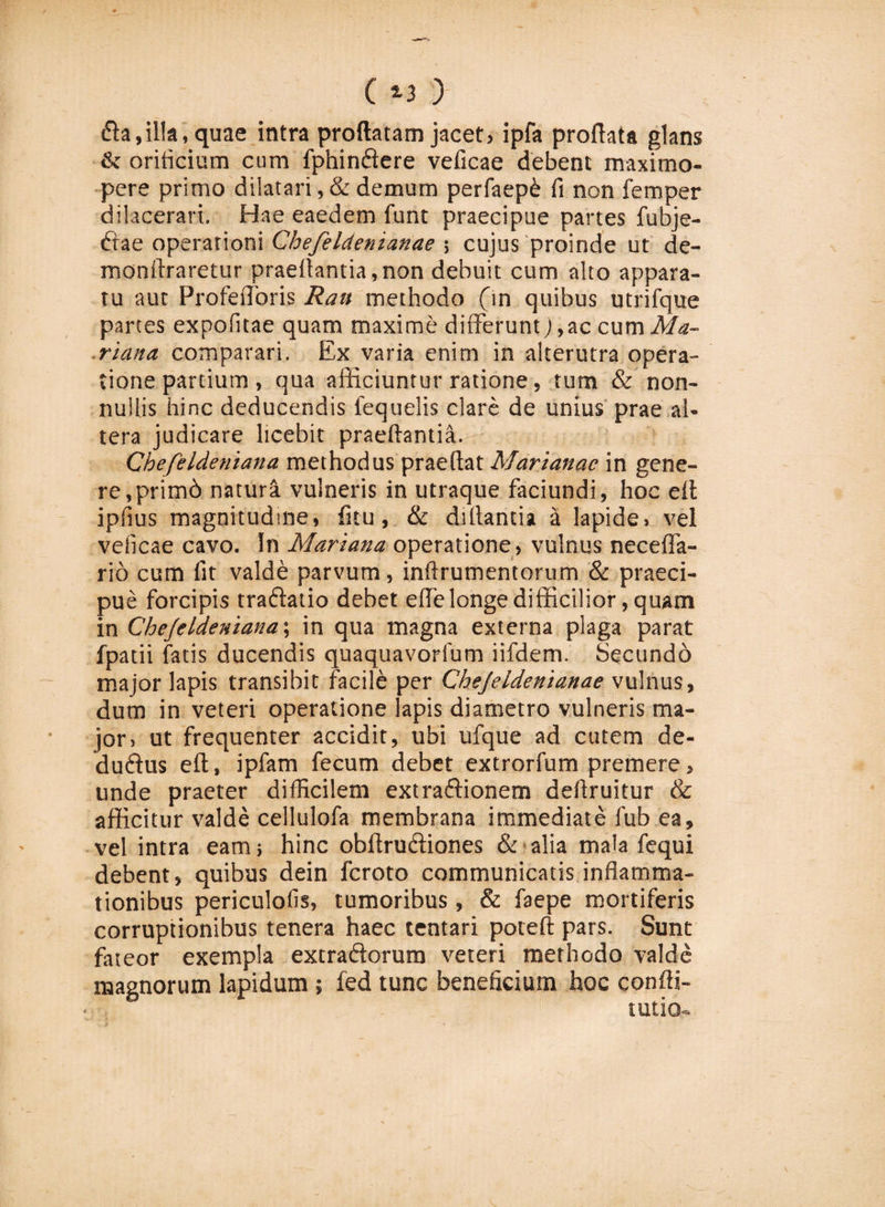 fla,illa, quae intra proflatam jacet, ipfa proflata glans &amp; orificium cum fphinftere veficae debent maximo- pere primo dilatari ,&amp; demum perfaepb fi non femper dilacerari. Hae eaedem funt praecipue partes fubje- ftae operationi Chefeldenianae ; cujus proinde ut de- monftraretur praedantia,non debuit cum alto appara¬ tu aut Profefloris Rau methodo (in quibus utrifque partes expofitae quam maxime differunt) ,ac cum Ma¬ riana comparari. Ex varia enim in alterutra opera¬ tione partium , qua afficiuntur ratione, tum &amp; non¬ nullis hinc deducendis fequelis clare de unius prae al¬ tera judicare licebit praedantia. Chefeldeniana methodus praellat Marianae in gene¬ re, primb natura vulneris in utraque faciundi, hoc elt ipfius magnitudine, fitu, &amp; diflantia a lapide, vel veficae cavo. In Mariana operatione, vulnus neceffa- rib cum fit valde parvum, inftrumentorum &amp; praeci¬ pue forcipis traftatio debet effe longe difficilior, quam in Chejeldeniana; in qua magna externa plaga parat fpatii fatis ducendis quaquavorfum iifdem. Secundo major lapis transibit facile per Chejeidenianae vulnus, dum in veteri operatione lapis diametro vulneris ma¬ jor, ut frequenter accidit, ubi ufque ad cutem de- duftus eft, ipfam fecum debet extrorfum premere, unde praeter difficilem extraftionem defiruitur &amp; afficitur valde cellulofa membrana immediate fub ea, vel intra eam; hinc obllruftiones &amp; alia mala fequi debent, quibus dein feroto communicatis inflamma¬ tionibus periculofis, tumoribus, &amp; faepe mortiferis corruptionibus tenera haec tentari poieft pars. Sunt fateor exempla extraftorum veteri methodo valde magnorum lapidum ; fed tunc beneficium hoc confti- tutio-