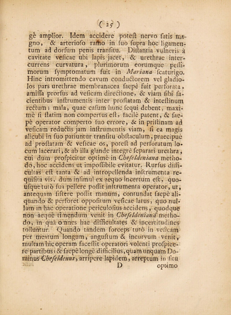 C'2? ) ge amplior. Idem accidere poteft nervo fatis ma¬ gno, &amp; arteriofo rartio in fuo fupra hoc ligamen¬ tum ad dorfum penis tranfitu. Diftantia vulneri', a cavitate veficae ubi lapis jacet, &amp; urethrae inter¬ currens curvatura, plurimorum eorumque peffi- morum fymptomatum fuit in Mariana fcaturigo. Hinc intromittendo cavum condudorem vel gladio¬ los pars urethrae membranacea faepe fuit perforata, amiflTa prorfus ad veficam diredione, &amp; viam Ubi fa¬ cientibus inftrumentis inter prolutam &amp; inteftinum reiftum ; mala, quae cafurn hunc fequi debent, maxi¬ me li ftatim non compertus eft, facile patent, &amp; fae- p6 operator comperto fuo errore, &amp; in prillinam ad veficam redudis jam inftrumentis viam, fi ea magis alicubi in fuo patiuntur tranfitu obftaculum, praecipue ad proflatam &amp; veficae os, poteft ad perforatum lo¬ cum lacerari,&amp; ab ilia glande integre feparari urethra, cui dum profpicitur optime in Chefeldeniana metho¬ do, hoc accidens ut impoflibile evitatur. Rurfus diffi¬ cultas eft tanta &amp; ad intropellenda inftrumenta re- quifita vis, dum inftmul ex aequo incertum eft, quo- ufquetutb fu a pellere poflit initrumenta operator, ut, antequam fi Tt e re poflit manum, contundat faepe ali¬ quando &amp; perforet oppofitum veficae latus, quo nul¬ lum in hac operatione periculofius accidens, quodque non aequb timendum venit in Chefeldeniandmeiho- do, in qua omnes hae difficultates &amp; incertitudifies tolluntur. Quando tandem forceps tuto in veficam per meatum longum, anguftum &amp; incurvum venit, multam hic operam faceflit operatori volenti profpiee- fe partibus s&amp; faepe longe difficilius , quam linquam Do¬ minus Ghefeldenus, arripere lapidem, afreptum in litu '&lt;:iU D optimo