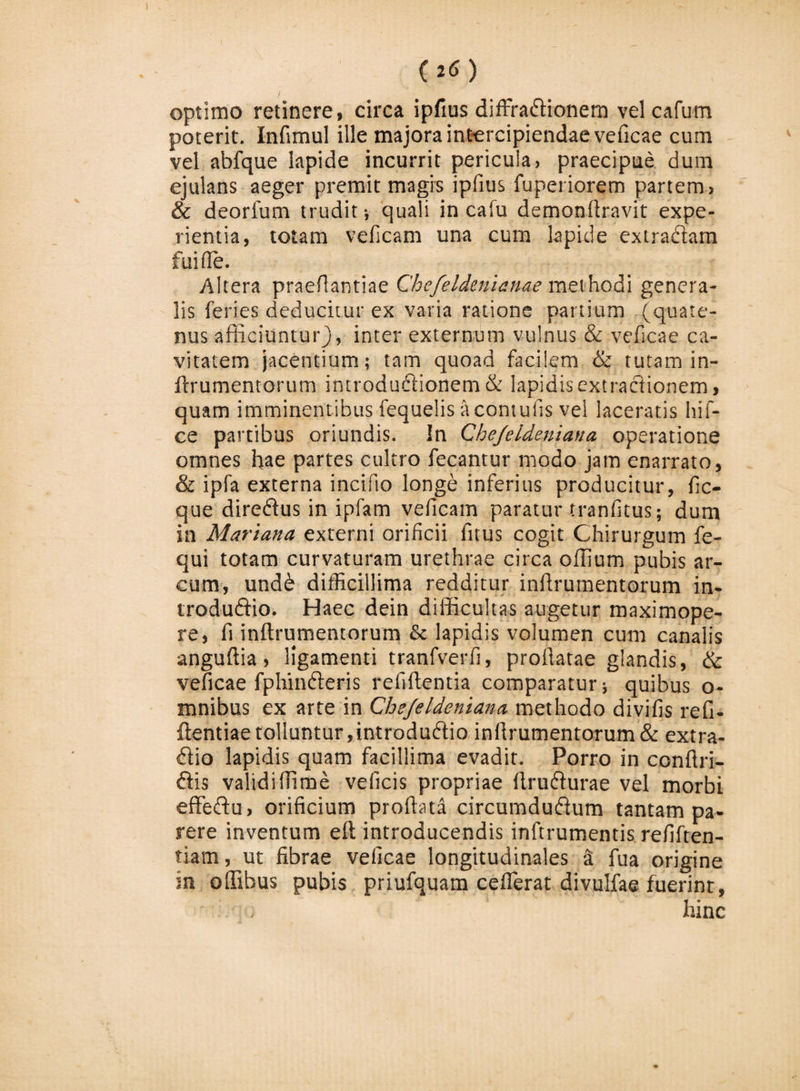 optimo retinere, circa ipftus diffradionem vel cafum poterit. Infimul ille majora intercipiendae veficae cum vel abfque lapide incurrit pericula, praecipue dum ejulans aeger premit magis ipfius fuperiorem partem, &amp; deorlum trudit; quali in cafu demonftravit expe¬ rientia, totam veficam una cum lapide extradam fui fle. Altera praeflantiae Chefeldenianae methodi genera¬ lis feries deducitur ex varia ratione panium (quate¬ nus afficiuntur), inter externum vulnus &amp; veficae ca¬ vitatem jacentium; tam quoad facilem &amp; tutam in- ftrumentorum introdudionem &amp; lapidis extractionem, quam imminentibus fequelis acontufis vel laceratis hif- ce partibus oriundis. In Chejeldeniana operatione omnes hae partes cultro fecantur modo jam enarrato, &amp; ipfa externa incifio longe inferius producitur, fic- que diredus in ipfam veficam paratur tranfitus; dum in Mariana externi orificii fitus cogit Chirurgum fe- qui totam curvaturam urethrae circa offium pubis ar¬ cum, undd difficillima redditur inffrumentorum in- trodudio. Haec dein difficultas augetur maximope- re, fi inftrumemorum &amp; lapidis volumen cum canalis anguffia, ligamenti tranfverfi, proflatae glandis, &amp; veficae fphinderis refiftentia comparatur; quibus o- tnnibus ex arte in Chejeldeniana methodo divifis refi- ffentiae tolluntur,introdudio infirumentorum&amp; extra- dio lapidis quam facillima evadit. Porro in conftri- dis validiffime veficis propriae flrudurae vel morbi effedu, orificium proflata circumdudum tantam pa¬ rere inventum eft introducendis inftrumentis refiften- tiam, ut fibrae veficae longitudinales &amp; fua origine in offibus pubis priufquam ceflerat divulfae fuerint, hinc