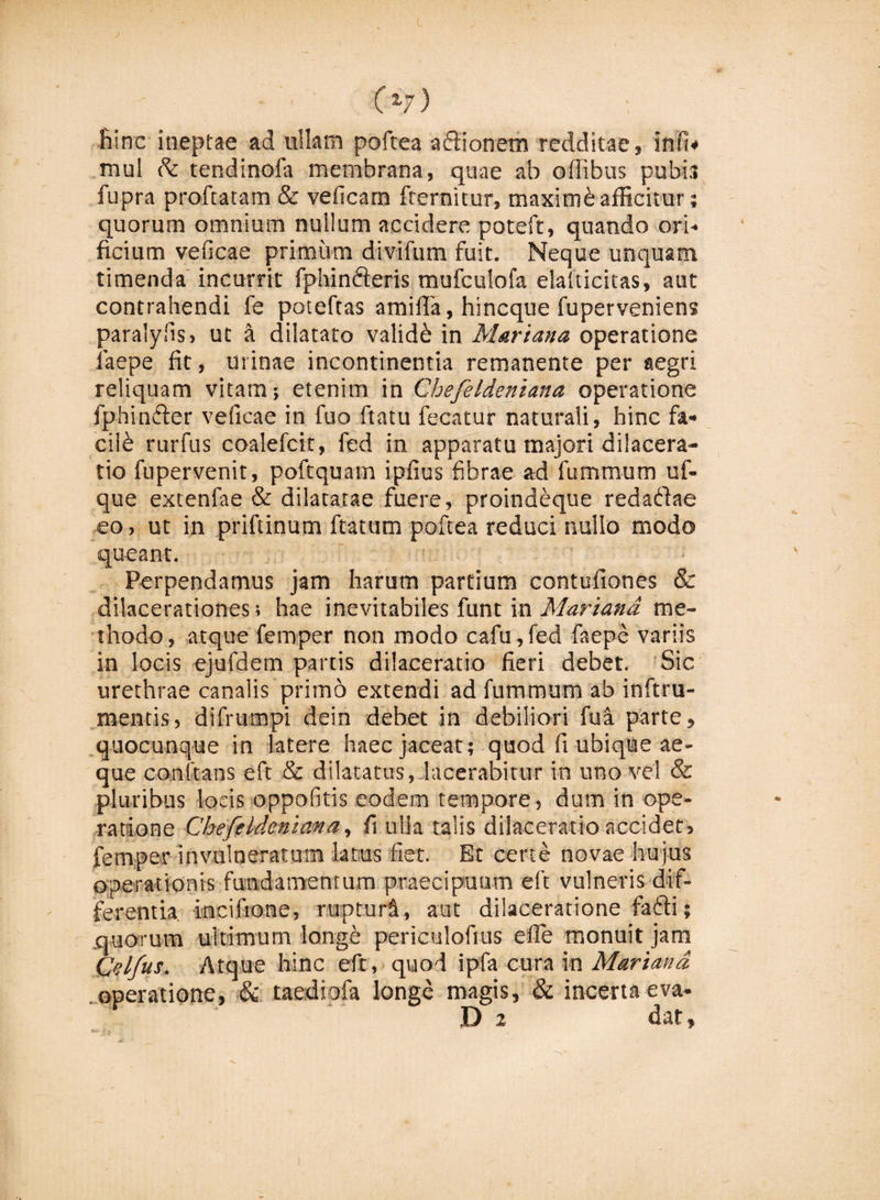 C v) hinc ineptae ad ullam poftea aflionem redditae, infh mul tendinofa membrana, quae ab offibus pubis fupra proftatam &amp; veficam fternitur, maximh afficitur; quorum omnium nullum accidere potefr, quando ori¬ ficium veficae primum divifum fuit. Neque unquam timenda incurrit fphin&amp;eris mufculofa elalticitas, aut contrahendi fe poteftas amifia, hincque fuperveniens paralyfis, ut a dilatato validi in Mariana operatione faepe fit, urinae incontinentia remanente per aegri reliquam vitam; etenim in Gbefeldeniana operatione fphinfter veficae in fuo ftatu fecatur naturali, hinc fa- cilb rurfus coalefcit, fed in apparatu majori dilacera¬ tio fupervenit, poftquam ipfius fibrae ad fummum uf- que extenlae &amp; dilatatae fuere, proindeque redaddae eo, ut in priftinum ftatum poftea reduci nullo modo queant. Perpendamus jam harum partium contufiones &amp; dilacerationes; hae inevitabiles funt in Mariana me¬ thodo, atque femper non modo cafu,fed faepe variis in locis ejufdem partis dilaceratio fieri debet. Sic urethrae canalis primo extendi ad fummum ab inftru- mends, difrumpi dein debet in debiliori fu a parte, quocunque in latere haec jaceat; quod fi ubique ae¬ que conftans eft &amp; dilatatus, lacerabitur in uno vel &amp; pluribus locis oppofitis eodem tempore, dum in ope¬ ratione Gbefeldeniana, fi ulla talis dilaceratio accidet, femper invulneratum latus fiet. Et certe novae hujus operationis fundamentum praecipuum eft vulneris dif¬ ferentia incifione, rupturi, aut dilaceratione fafli; quorum ultimum longe periculofius efie monuit jam Celfus. Atque hinc eft, quod ipfa cura in Mariana operatione, &amp; taediofa longe magis, &amp; incerta eva- D 2 dat,