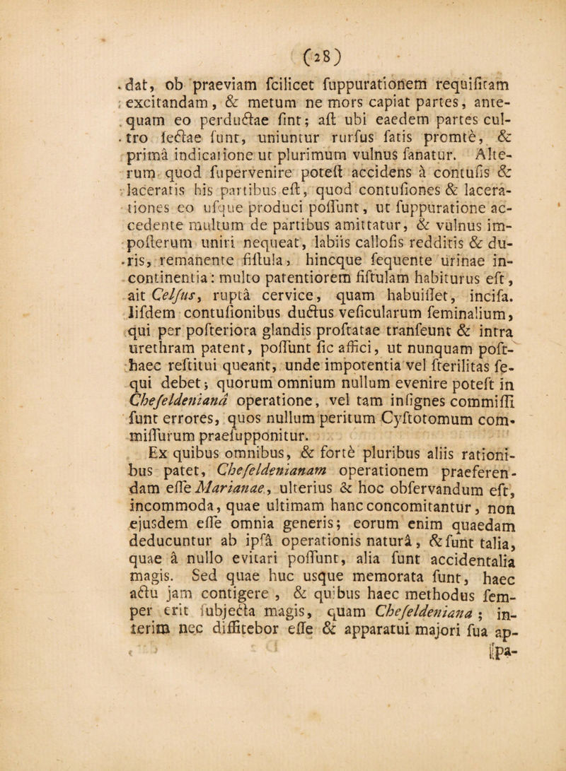 - Os) ■ dat, ob praeviam fcilicet fuppurationem requifiram ; excitandam, &amp; metum ne mors capiat partes, ante¬ quam eo perdudae fint; aft ubi eaedem partes cul¬ tro ledae ftjnr, uniuntur rurfus fatis prcmte, &amp; prima indicatione ut plurimum vulnus fanatur. Alte¬ rum quod fu pervenire poteft accidens a contufis &amp; laceratis his partibus eft, quod contufiones &amp; lacera¬ tiones eo ufque produci poliunt, ut fuppuratione ac¬ cedente multum de partibus amittatur, &amp; vulnus im- pofterum uniri nequeat, labiis callolis redditis &amp; du- • ris, remanente filluia , hincque fequente urinae in¬ continentia: multo patentiorem fiftulam habiturus eft, ait Celfus, rupta cervice, quam habuillet, incifa. lifdem contuiionibus dudus veficularum feminalium, qui per pofteriora glandis proftatae tranfeunt &amp; intra urethram patent, poliunt fic affici, ut nunquam poft- haec reftitui queant, unde impotentia vel fterilitas fe- qui debet; quorum omnium nullum evenire poteft in Chefeldeniana operatione, vel tam infignes commifli funt errores, quos nullum peritum Cyftotomum com- miffiurutn praefupponitur. Ex quibus omnibus, &amp; forte pluribus aliis rationi¬ bus patet, Chefeldenianam operationem praeferen¬ dam effieMarianae, ulterius &amp; hoc obfervandum eft, incommoda, quae ultimam hancconcomitantur, non ejusdem effie omnia generis; eorum enim quaedam deducuntur ab ipri operationis naturi, &amp;funt talia, quae a nullo evitari poffiunt, alia funt accidentalia magis. Sed quae huc usque memorata funt, haec adu jam contigere , &amp; quibus haec methodus fem- per erit iubjeda magis, quam Chefeldeniana % in- leriiu nec diffitebor effie &amp; apparatui majori fua ap- &lt; ■' ■ * i[pa-