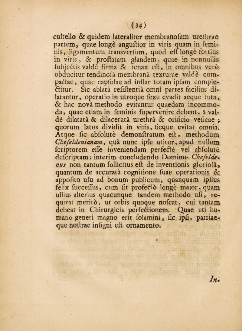 cultello &amp; quidem lateraliter membranofam urethrae partem, quae longe anguftior in viris quam in femi¬ nis, ligamentum transverfum, quod eft longe fortius in virjs, &amp; proflatam glandem, quae in nonnullis lubjeftis valde firma &amp; tenax eft, in omnibus vero obducitur tendinofa membrana texturae valde com- paftae, quae capfulae ad inftar totam ipfam comple* ftitur. Sic ablata refiftentia omni partes facilius di* latantur, operatio in utroque fexu evadit aeque tuta, &amp; hac nova methodo evitantur quaedam incommo¬ da, quae etiam in feminis fupervenire debent, k val¬ de dilatati &amp; dilacerati urethra &amp; orificio veficae ; quorum latus dividit in viris, ficque evitat omnia. Atque fic abfolut&amp; demonftratum eft, methodum Chefeldenianam, qua nunc ipfe utitur, apud nullum fcriptorem efle inveniendam perferie vel abfolute defcriptam; interim concludendo Dominus Chefelde* nus non tantum follicitus eft de inventionis glorioli, quantum de accurata cognitione fuae operationis &amp; appofito ufu ad bonum publicum, quanquam ipfius felix fucceflus, cum fit proferio long£ major, quam ullius alterius quacunque tandem methodo ufi, re¬ quirat merito, ut orbis quoque nofcat, cui tantam debear in Chirurgicis perfeftionem. Quae uti hu¬ mano generi magno erit folamini, fic ipfi, patriae¬ que noftrae infigni eft ornamento. «