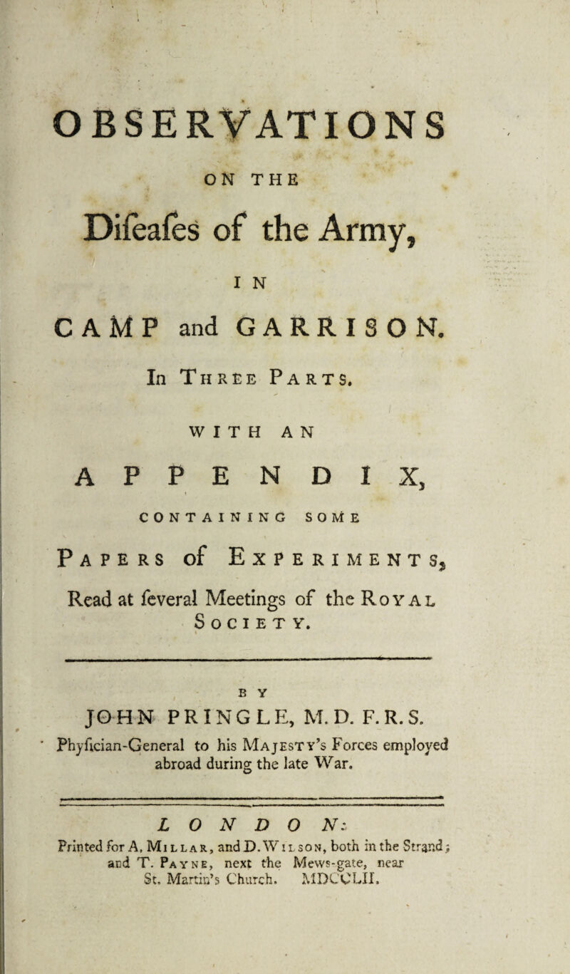 OBSERVATIONS ON THE CAMP and GARRISON. In Three Parts. with AN APPENDIX, t CONTAINING SOME Papers of Experiments, Read at feveral Meetings of the Royal Society. » JO H M PRINGLE, M. D. F. R. S. Phyfician-General to his Majesty’s Forces employed abroad during the late War. L O N D O Ns Printed for A, Millar, andD.WiLsoN, both in the Strand; and T. Payne, next the Mews-gate, near St, Martin’s Church. MDCCLII.