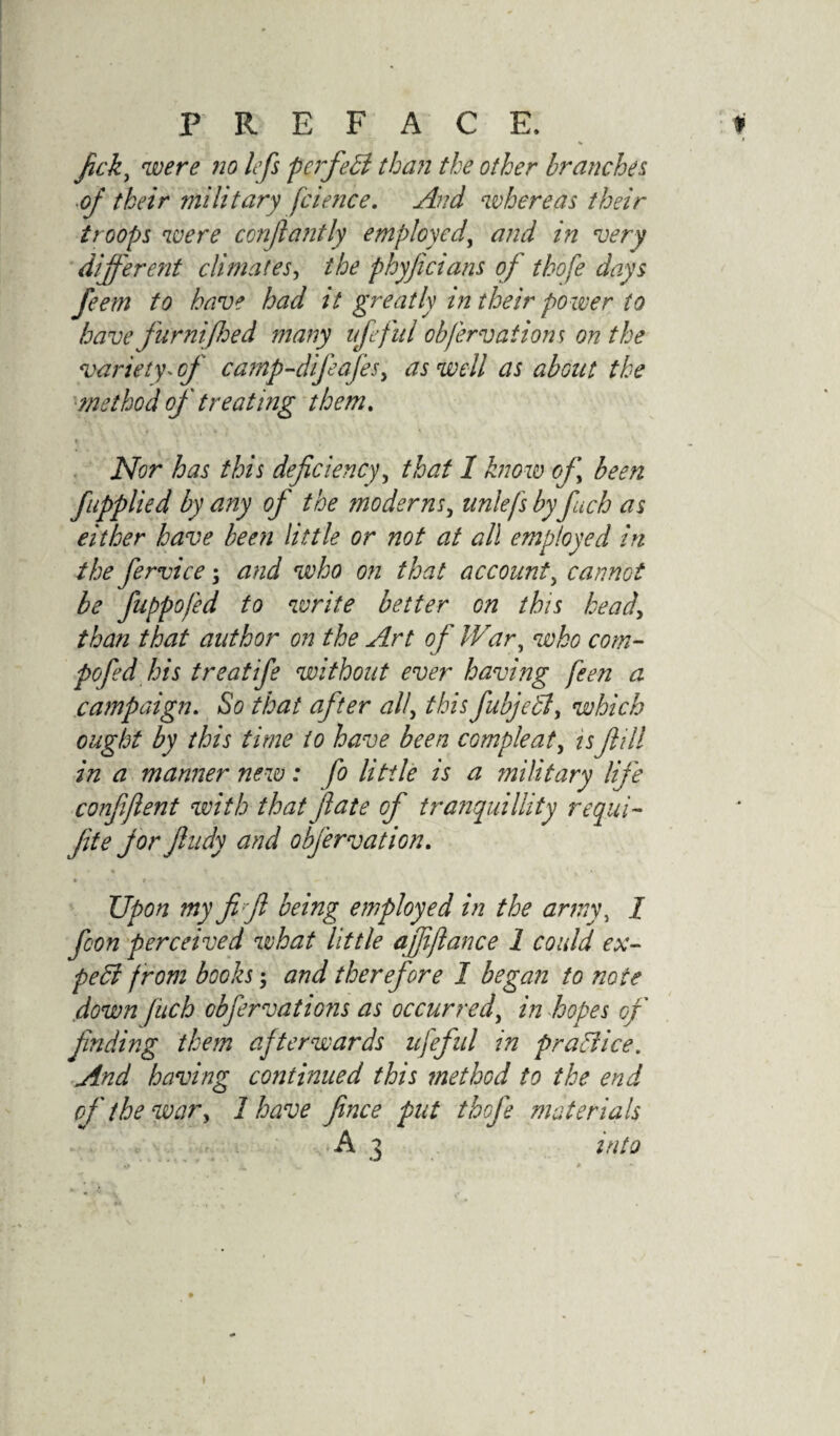 fcky were no lefs pcrfeB than the other branches of their military fcience. And whereas their troops were conflantly employed, and in very different climates, the phyficians of thofe days feem to have had it greatly in their power to have furnifoed many ufefui obfervatiom on the variety. of camp-difeafes, as well as about the method of treating them. % Nor has this deficiency, that 1 know of been fapplied by any of the moderns, unlefs by fiuch as either have been little or not at all employed in the fervice; and who on that account, cannot be fuppofed to write better on this head, than that author on the Art of IVary who com- pofed his treatife without ever having feen a campaign. So that after all, this fubje£ly which ought by this time to have been CGmpleat, is fill in a manner new: fo little is a military life conffent with that jlate of tranquillity requi- fite for fiudy and obfervation. * • » -- * Upon my fi/fi being employed in the army, 1 fcon perceived what little ajffiance 1 could ex- peffi from books; and therefore I began to note down fitch obfervatiGns as occurred, in hopes of finding them afterwards ufefui in pra&ice. And having continued this method to the end of the war, 1 have fince put thofe materials A 7 into