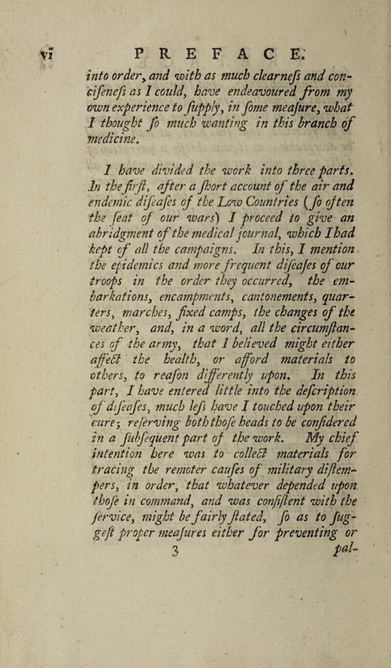 into ordery and with as much clearnefs and con- cifenefs as 1 could, have endeavoured from my own experience to fupply, in fome meajure, what 1 thought fo much wanting in this branch of medicine. 1 have divided the work into three parts. In thefir ft, after a Jkort account of the air and endemic difeafes of the Low Countries (fo ojten the feat of our wars) I proceed to give an abridgment of the medical journal, which I had kept cf all the campaigns. In this, I mention the epidemics and more frequent difeafes of our troops in the order they occurred, the em¬ barkations, encampments, cantonements, quar¬ ters y marches, fixed camps, the changes of the weather, and, in a word, all the circumflan- ces of the army, that i believed might either afi'etl the health, or afford materials to others, to reafon differently upon. In this part, I have entered little into the defcription of difeafes, much lefi have I touched upon their cure; referring boththofe heads to be confidered in a fnbfequent part of the work. My chief' intention here was to colleffi materials for tracing the remoter caufes of military di[tem¬ pers, in order, that whatever depended upon thoje in command, and was confiftent with the fervice, might be fairly fated, fo as to fng- gefi proper meajures either for preventing or