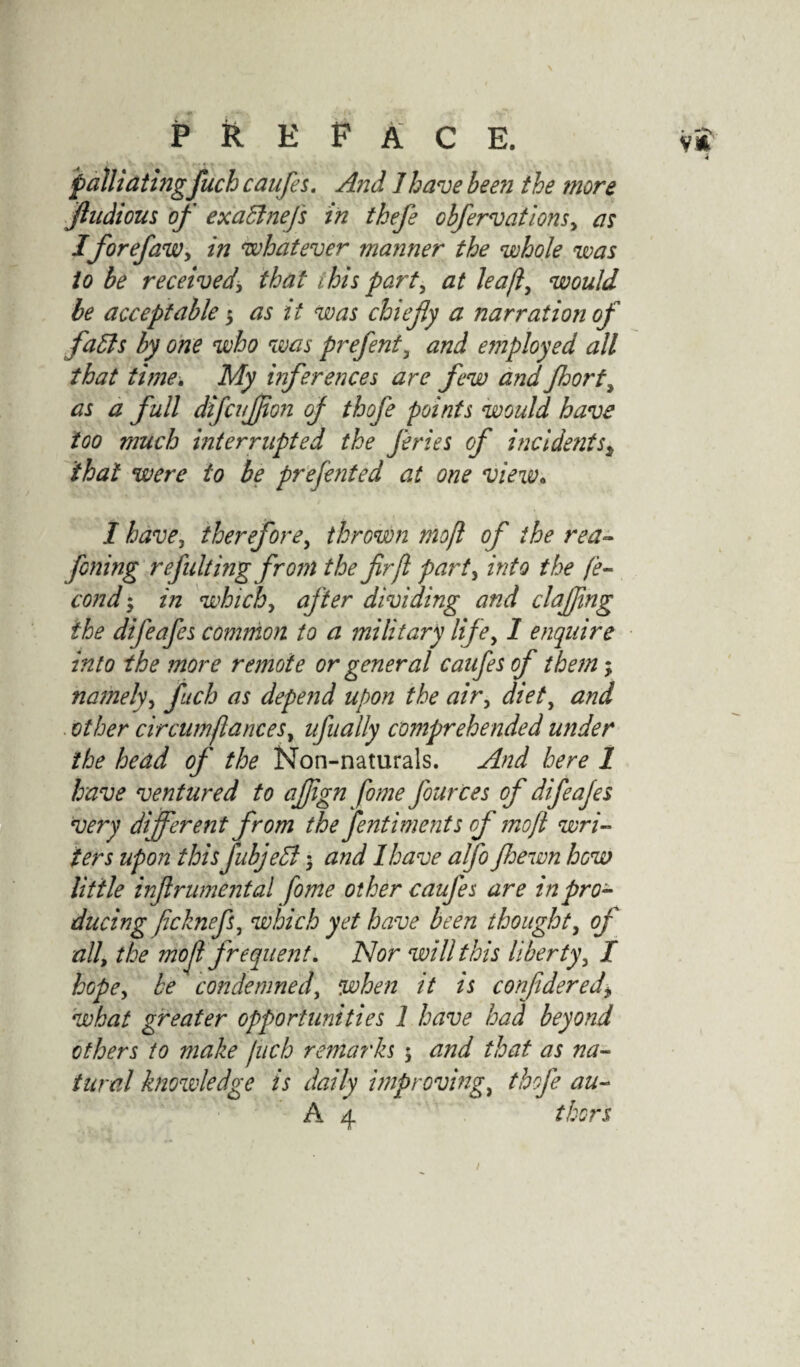 jpalliating fuch caufes. And Jhave been the more fludious of exaBneJ's in thefe obfervations, as IforefaWy in whatever manner the whole was io be received, that t his part, at leaf would be acceptable 3 as it was chiefly a narration of faBs by one who was prefent, and employed all that time. My inferences are few and Jhort, as a full difcujjion of thofe points would have too much interrupted the fries of incidentsi that were to be presented at one view. I havej therefore, thrown mofl of the rea- fining refulting from the fir ft party into the fe- cond 3 in which, after dividing and clafling the difeafes common to a military lifey 1 enquire into the more remote or general caafes of them; namely, fuch as depend upon the air, diet, and other cir cum fianceSy ufiially comprehended under the head of the Non-naturals. And here 1 have ventured to aflign fome fiources of difieajes very different from the fenti merits of mofl wri¬ ters upon this fubjeB 3 and I have alfo Jhewn how little inflrumental fome other caufes are in pro¬ ducing ficknefs, which yet have been thought, of all, the mofl frequent. Nor will this liberty, I hopey be condemned, when it is confidered\ what greater opportunities 1 have had beyond others to make fuch remarks 3 and that as na¬ tural knowledge is daily improving, thofe au-