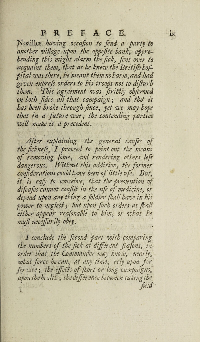 Noailles having occafion to fend a party to another village upon the oppojite bank, appre¬ hending this might alarm theJick, fent over to acquaint them, that as he knew the Britifh hof- pital was there, he meant them no harm, and had given exprefs orders to his troops not to dijlurb them. This agreement was JlriBly objerved on both fdes all that campaign; and tho’ it has been broke through fince, yet we may hope that in a future war, the contending parties will make it a precedent. After explaining the general caufes of the fchiefs, 1 proceed to point out the means of removing fome, and rendering others left dangerous. Without this addition, tfe former confiderations could have been of little ufe. But^ it is eafy to conceive, that the prevention of difeafes cannot confi ft in the ufe of medicine, or depend upon any thing a foldier fall have in his power to negletl; but upon fucb orders as fall either appear reafonable to him, or what he mufl neceffarily obey. I conclude the fecond part with comparing the numbers of the fick at different Jeafons, in order that the Commander may know, nearly, what force he can, at any time, rely upon for fervice; the effects of -floor t or long campaigns, upon the health ■> the difference between taking the field *