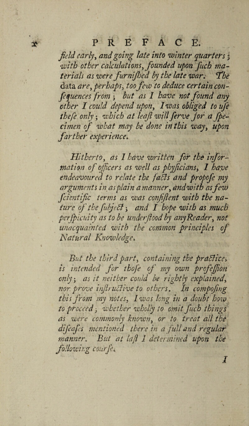 field early, and going late into winter quarters j with other calculations, founded upon fuch ma¬ terials as were furnijhed by the late war; cTbe data are, perhaps, too few to deduce certain con¬ ferences from $ but as 1 have not found any other I could depend upon, I was obliged to ufe thefe only; which at leaf will ferve jor a fpe- cimen of what may be done in this wayy upon farther experience. Hitherto, as 1 have written for the infor¬ mation of ofcers as well as phyfcians, 1 have endeavoured to relate the faffs and propofe my arguments in as plain a manner, and with as few fcientific terms as was confifient with the na¬ ture of the fubjeff $ and I hope with as much perfpicnity as to be under flood by any Reader, not unacquainted with the common principles of Jffatnral Knowledge■> But the third part, containing the praffice» is intended for thofe of my own profejjion only; as it neither could be rightly explained, ?ior prove infiruffive to others. In compofing this from my notes, Iwas long in a doubt how to proceed 3 whether wholly to omit fuch things as were commonly known, or to treat all the difeafes mentioned there in a full and regular manner. But at lafl 1 determined upon the following courfci