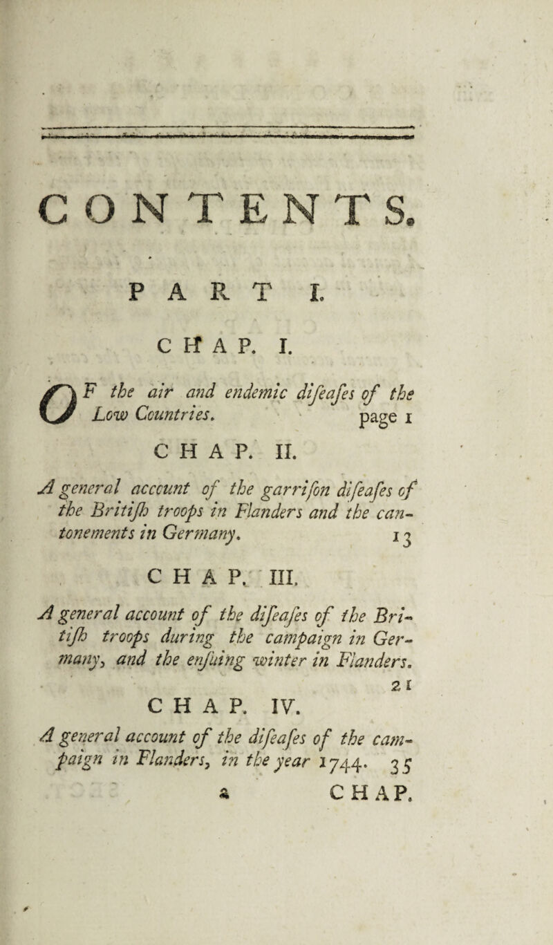 CONTENT S. P A R T I. CHAP. I. F the air and endemic difeafes of the Low Countries. page i CHAP. II. A general account of the garrifon difeafes of the Britijh troops in Flanders and the can- tone ments in Germany. 13 CHAP. III. A general account of the difeafes of the Bri- tifh troops during the campaign in Ger¬ many , and the enfuing whiter in Flanders. 2 i CHAP. IV. A general account of the difeafes of the cam¬ paign in Flanders, in the year 1744. 35 ^ CHAP.