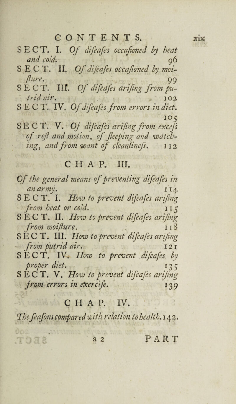 SECT. I. Of difeafes occafoned by heat and cold. - 96 SECT. II. Of difeafes occafoned by moi- flure. „ 99 SECT. III. Of difeafes arifng from pu¬ trid air. 102 SEC T. IV. Of difeafes from errors in diet. io5 SECT. V. Of difeafes ariftng from excefs o f reft and motion, of flee ping and watch¬ ings and from want of cleanlinefs. 112 CHAP. III. Of the general means of preventing difeafes in an army. 114 SECT. I. How to prevent difeafes ariftng from heat or cold. 115 SECT. II. How to prevent difeafes ariftng from moiflure. 1 j 8 SECT. III. How to preve?2t difeafes ariftng from putrid air. 121 SECT. IV. How to prevent difeafes by proper diet. 135 SECT. V. How to prevent difafes ariftng from errors in ebcercife. 139 . • e > • CHAP. IV. ‘Thefeafons compared with, relation to health. 142. a 2 PART