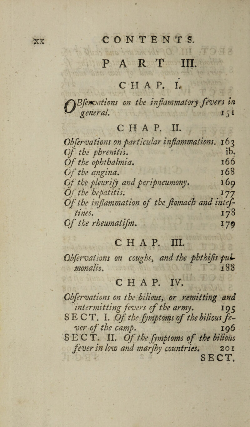 9 CONTENTS. PART III. CHAP. I. V ^ * fXB[equations on the inflammatory fevers in general. 151 CHAP. IL ... • Obfervations on particular inflammations. 163 G/' the phrenitis. ib. Of the ophthalmia. 166 0/*z«g7;na. 168 Of the pleurify and peripneumony. 169 O/ hepatitis. 177 Of the inflammation of the fiomach and intef- tines. 178 0/' rheumatifm. 179 CHAP. III. Obfervations on coughsy and the phthifls pul* monalis. 188 CHAP. IV. • v > c / * ^ v 4 •*- * ' Obfervations on the bilious, or remitting and intermitting fevers of the army. 195 SECT. I. Of the fymptoms of the bilious fe¬ ver of the camp. 196 SECT. II. Of the fymptoms of the bilious fever in low and marfhy countries. 201 SECT. N