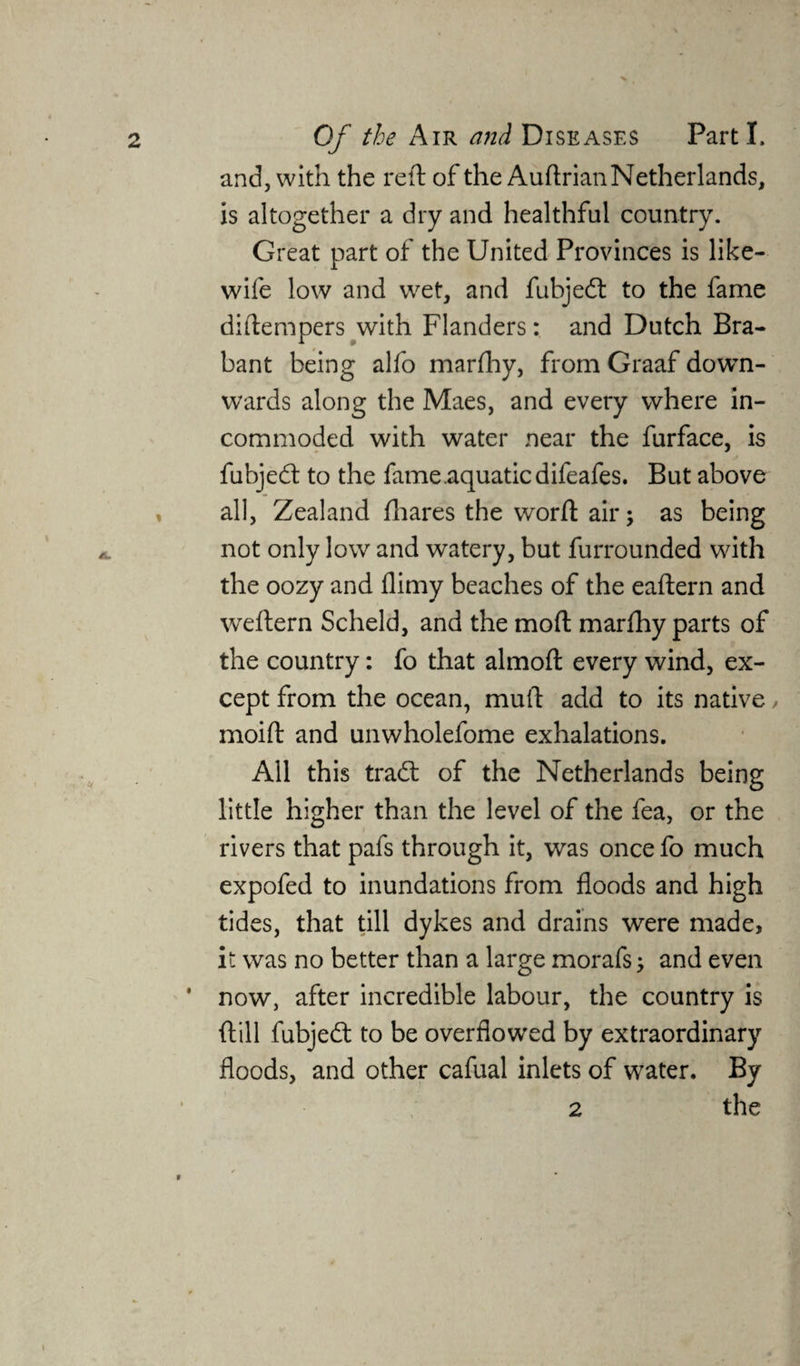 and, with the reft of the Auftrian Netherlands, is altogether a dry and healthful country. Great part of the United Provinces is like- wile low and wet, and fubjed to the fame diftempers with Flanders: and Dutch Bra¬ bant being alfo marfhy, from Graaf down¬ wards along the Maes, and every where in¬ commoded with water near the furface, is fubjed to the fame .aquatic difeafes. But above , all, Zealand fhares the word: air; as being not only low and watery, but furrounded with the oozy and flimy beaches of the eaftern and weftern Scheld, and the moft marfhy parts of the country: fo that almoft every wind, ex¬ cept from the ocean, muft add to its native, moift and unwholefome exhalations. All this trad: of the Netherlands being little higher than the level of the fea, or the rivers that pafs through it, was once fo much expofed to inundations from floods and high tides, that till dykes and drains were made, it was no better than a large morafs; and even ' now, after incredible labour, the country is ftill fubjed to be overflowed by extraordinary floods, and other cafual inlets of water. By 2 the 0