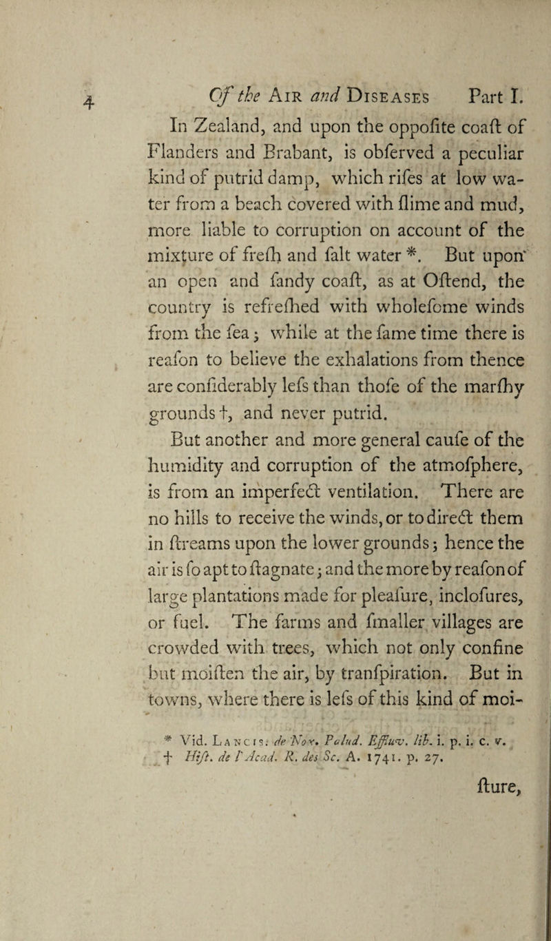 In Zealand, and upon the oppofite coaft of Flanders and Brabant, is obferved a peculiar kind of putrid damp, which rifes at low wa¬ ter from a beach covered with flime and mud, more liable to corruption on account of the mixture of frefh and fait water *. But upon* an open and fandy coaft, as at Oftend, the country is refrefhed with wholefome winds from the fea; while at the fame time there is reafon to believe the exhalations from thence are conftderably lefs than thofe of the marfhy grounds i, and never putrid. But another and more general caufe of the humidity and corruption of the atmofphere, is from an imperfedt ventilation. There are no hills to receive the winds, or todiredt them in ftreams upon the lower grounds; hence the air is fo apt to ftagnate; and the more by reafon of large plantations made for pleafure, inclofures, or fuel. The farms and fmaller villages are crowded with trees, which not only confine but moiften the air, by tranfpiration. But in towns, where there is lefs of this kind of moi- * V id. La nc r de Nor. Pctlud. Ejflu'v. lib. 3. p. i. c. v. f Hift. de l'Acad. R. des Sc. A. 1741. p. 27. fture,