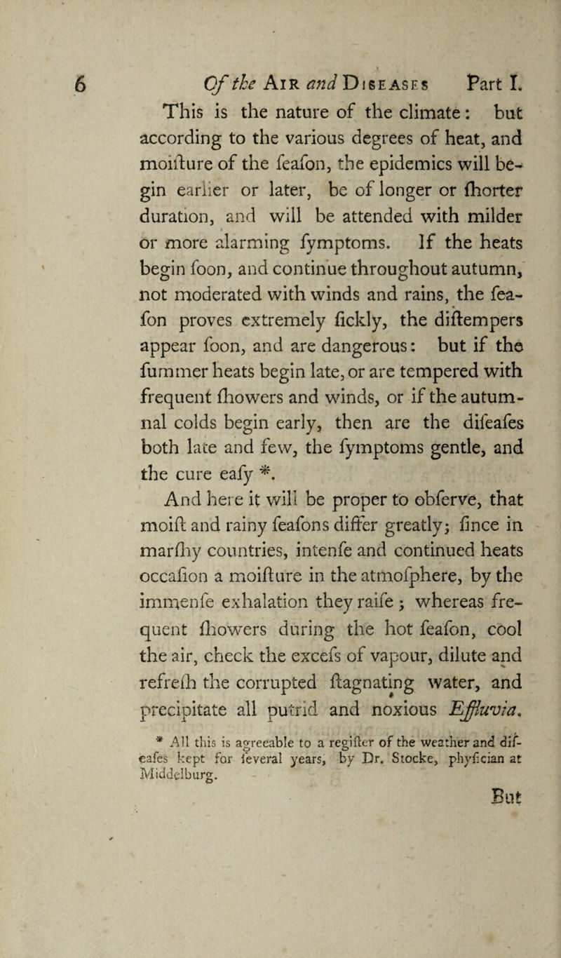 This is the nature of the climate: but according to the various degrees of heat, and moifture of the feafon, the epidemics will be¬ gin earlier or later, be of longer or {horter duration, and will be attended with milder or more alarming fymptoms. If the heats begin foon, and continue throughout autumn, not moderated with winds and rains, the fea- fon proves extremely fickly, the diftempers appear foon, and are dangerous: but if the fummer heats begin late, or are tempered with frequent fhowers and winds, or if the autum¬ nal colds begin early, then are the dileafes both late and few, the fymptoms gentle, and the cure eafy And here it will be proper to obferve, that moift and rainy feafons differ greatly; fince in marfhy countries, intenfe and continued heats occafion a moifture in the atmofphere, by the immenfe exhalation they raife ; whereas fre¬ quent fhowers during the hot feafon, cool the air, check the excefs of vapour, dilute and refreih the corrupted ftagnating water, and precipitate all putrid and noxious Effluvia, * All this is agreeable to a regifter of the weather and dif- eafes kept for feveral years, by Dr. Stocke, phyfician at Middelburg.