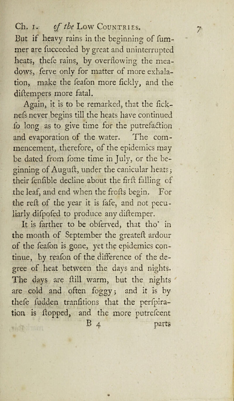 But if heavy rains in the beginning of fum- mer are fucceeded by great and uninterrupted heats, thefe rains, by overflowing the mea¬ dows, ferve only for matter of more exhala¬ tion, make the feafon more fickly, and the diftempers more fatal. Again, it is to be remarked, that the fick- nefs never begins till the heats have continued fo long as to give time for the putrefaction and evaporation of the water. The com¬ mencement, therefore, of the epidemics may be dated from fome time in July, or the be¬ ginning of Auguft, under the canicular heats; their fenfible decline about the firft filling of the leaf, and end when the frofts begin. For the reft of the year it is fafe, and not pecu¬ liarly difpofed to produce any diflemper. It is farther to be obferved, that tho’ in the month of September the greateft ardour of the feafon is gone, yet the epidemics con¬ tinue, by reafon of the difference of the de¬ gree of heat between the days and nights. The days are fill warm, but the nights are cold and often foggy; and it is by thefe fudden tranfitions that the perfora¬ tion is flopped, and the more putrefcent