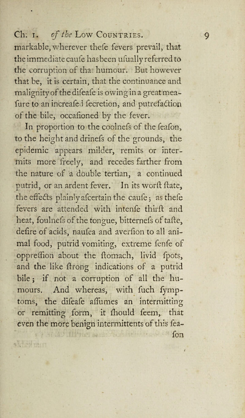 markable, wherever thefe fevers prevail, that the immediate caufe hasbeen ufually referred to the corruption of that humour. But however that be, it is certain, that the continuance and malignity of the difeafe is owing in a great mea- fare to an increafed fecretion, and putrefaction of the bile, occafioned by the fever. In proportion to the coolnefs of the feafon, to the height and drinefs of the grounds, the epidemic appears milder, remits or inter¬ mits more freely, and recedes farther from the nature of a double tertian, a continued putrid, or an ardent fever. In its word date, the effeCls plainly afeertain the caufe 3 as thefe fevers are attended with intenfe third and heat, foulnefs of the tongue, bitternefs of tade, defire of acids, naufea and averfion to all ani¬ mal food, putrid vomiting, extreme fenfe of oppreflion about the domach, livid fpots, and the like drong indications of a putrid bile; if not a corruption of all the hu¬ mours. And whereas, with fuch fymp- toms, the difeafe afiumes an intermitting or remitting form, it fhould feem, that even the more benign intermittents of this fea¬ fon