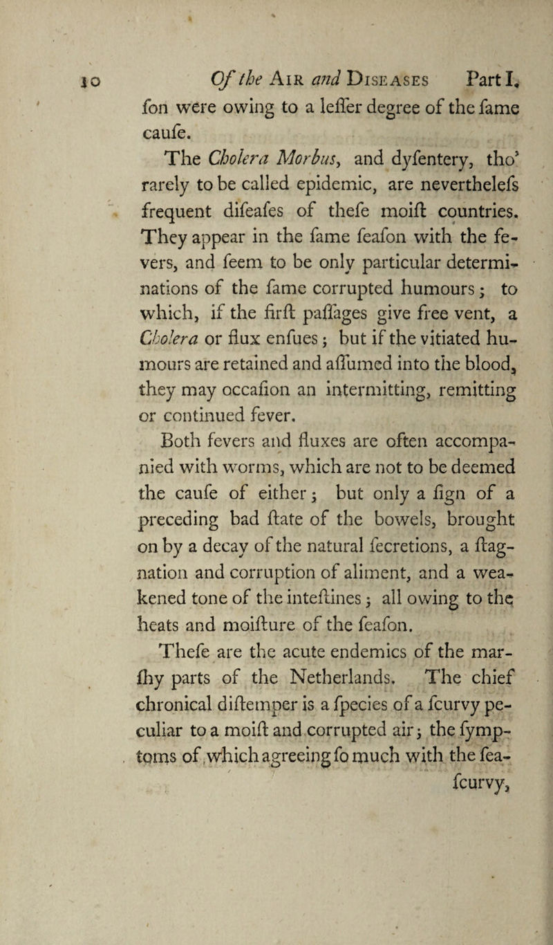 fon were owing to a lefler degree of the fame caufe. The Cholera Morbus, and dyfentery, tho* rarely to be called epidemic, are neverthelefs frequent difeafes of thefe moift countries. They appear in the fame feafon with the fe¬ vers, and feem to be only particular determi¬ nations of the fame corrupted humours; to which, if the firft paflages give free vent, a Cholera or flux enfues; but if the vitiated hu¬ mours are retained and aflumed into the blood, they may occaflon an intermitting, remitting or continued fever. Both fevers and fluxes are often accompa¬ nied with worms, which are not to be deemed the caufe of either ; but only a fign of a preceding bad ftate of the bowels, brought on by a decay of the natural fecretions, a flag- nation and corruption of aliment, and a wea¬ kened tone of the inteflines 5 all owing to the heats and moifture of the feafon. Thefe are the acute endemics of the mar- fhy parts of the Netherlands, The chief chronical diflemper is a fpecies of a fcurvy pe¬ culiar to a moift and corrupted air 5 the fymp- , toms of .which agreeing fo much with thefea- fcurvy.