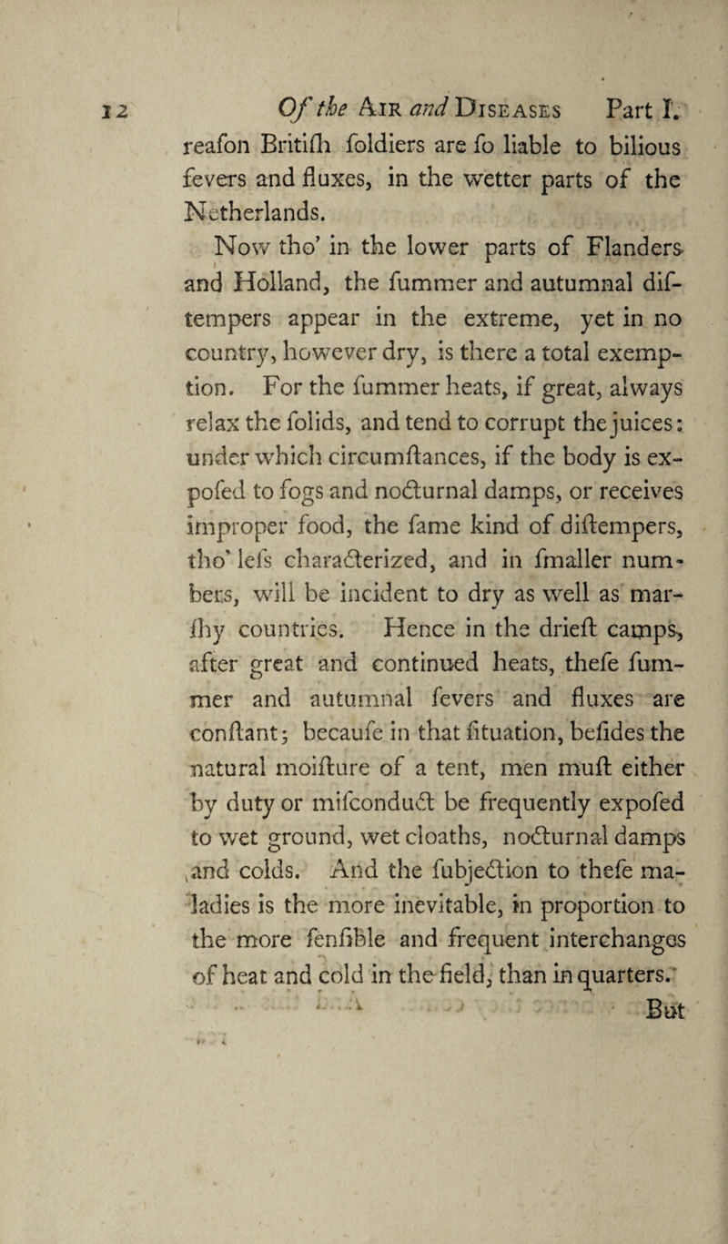 reafon Britifli foldiers are fo liable to bilious fevers and fluxes, in the wetter parts of the Netherlands. Now tho’ in the lower parts of Flanders and Holland, the fummer and autumnal dis¬ tempers appear in the extreme, yet in no country, however dry, is there a total exemp¬ tion. For the fummer heats, if great, always relax the Solids, and tend to corrupt the juices: under which circumftances, if the body is ex¬ po fed to fogs and noCturnal damps, or receives improper food, the fame kind of diflempers, tho' lels characterized, and in fmaller num¬ bers, will be incident to dry as well as mar- fhy countries. Hence in the dried: camps after great and continued heats, thefe fum¬ mer and autumnal fevers and fluxes are conflant; becaufe in that fituation, befides the natural moifture of a tent, men muft either by duty or mifcondudl be frequently expofed to wet ground, wet cloaths, noCturnal damps and colds. And the fubjeCtion to thefe ma¬ ladies is the more inevitable, in proportion to the more fenflble and frequent interchanges of heat and cold in the field, than in quarters.