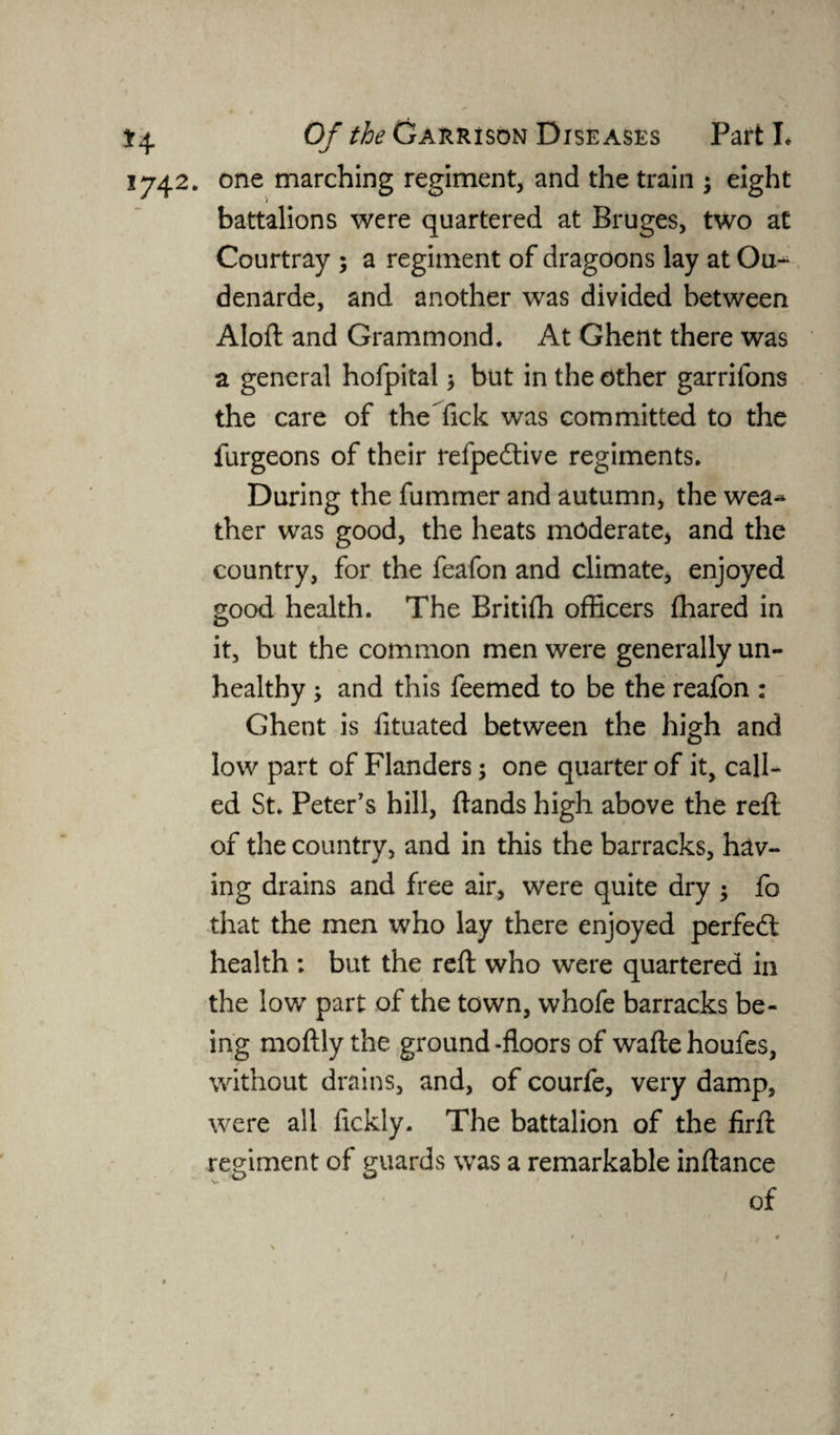 1742. one marching regiment, and the train 3 eight battalions were quartered at Bruges, two at Courtray 3 a regiment of dragoons lay at Ou^ denarde, and another was divided between Aloft and Gramm ond. At Ghent there was a general hofpital 3 but in the other garrifons the care of the Tick was committed to the furgeons of their refpedtive regiments. During the fummer and autumn, the wea^ ther was good, the heats moderate, and the country, for the feafon and climate, enjoyed good health. The Britifh officers fhared in it, but the common men were generally un¬ healthy 3 and this feemed to be the reafon : Ghent is fituated between the high and low part of Flanders 3 one quarter of it, call¬ ed St. Peter's hill, ftands high above the refl of the country, and in this the barracks, hav¬ ing drains and free air, were quite dry 3 fo that the men who lay there enjoyed perfect health : but the reft who were quartered in the low part of the town, whofe barracks be¬ ing moftly the ground -floors of wafte houfes, without drains, and, of courfe, very damp, were all fickly. The battalion of the firft regiment of guards was a remarkable inftance of