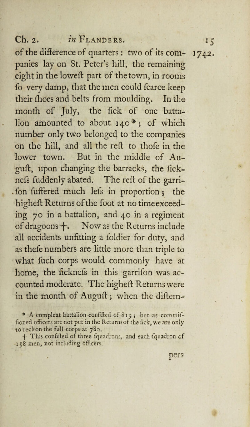 of the difference of quarters: two of its com- ] 742. panies lay on St. Peter’s hill, the remaining eight in the lowed: part of the town, in rooms fo very damp, that the men could fcarce keep their fhoes and belts from moulding. In the month of July, the fick of one batta¬ lion amounted to about 140*; of which number only two belonged to the companies on the hill, and all the reft to thofe in the lower town. But in the middle of Au- guft, upon changing the barracks, the fick- nefs fuddenly abated. The reft of the garri- . fon fuffered much lets in proportion 5 the higheft Returns of the foot at no timeexceed- ing 70 in a battalion, and 40 in a regiment of dragoons Now as the Returns include all accidents unfitting a foldier for duty, and as thefe numbers are little more than triple to what fuch corps would commonly have at home, the ficknefs in this garrifon was ac¬ counted moderate. The higheft Returns were in the month of Auguft; when the diftem- * A compleat battalion confuted of 813 j but as commif- fioned officers are not put in the Returns of the fick:, we are only to reckon the full corps at 780. •f- This confifted of three fquadrons, and each fquadron cf 158 men, not including officers. pers 1