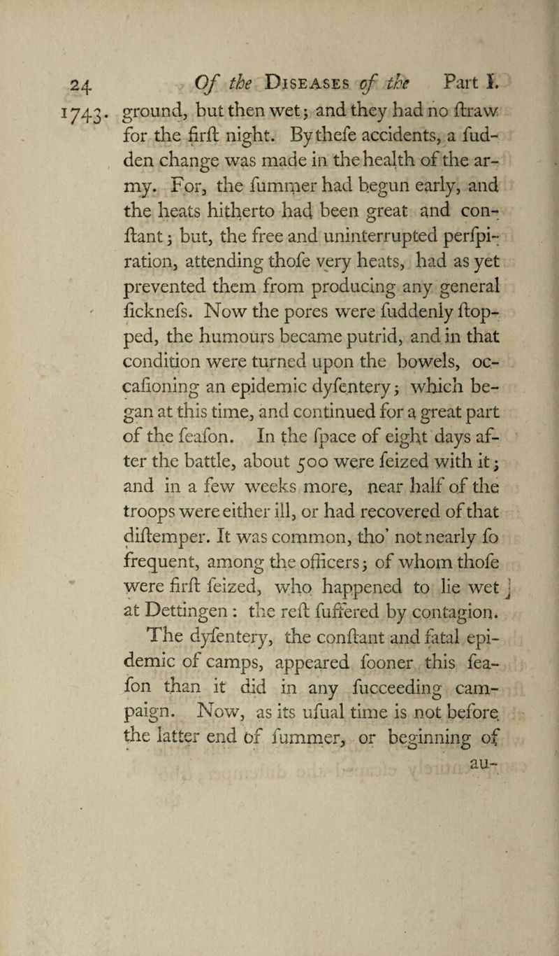1743 • groundj but then wet; and they had no draw for the firft night. Bythefe accidents, a hid¬ den change was made in the health of the ar¬ my. For, the fummerhad begun early, and the heats hitherto had been great and con- ftant 5 but, the free and uninterrupted perfpi- ration, attending thofe very heats, had as yet prevented them from producing any general ficknefs. Now the pores were fuddenly flop¬ ped, the humours became putrid, and in that condition were turned upon the bowels, oc- cafioning an epidemic dyfe.ntery; which be¬ gan at this time, and continued for a great part of the feafon. In the fpace of eight days af¬ ter the battle, about 500 were feized with it; and in a few weeks more, near half of the troops were either ill, or had recovered of that diftemper. It was common, tho’ not nearly fo frequent, among die officers 5 of whom thofe were firft feized, who happened to lie wet j at Dettingen : the reft differed by contagion. The dyfentery, the conftant and fatal epi¬ demic of camps, appeared fooner this fea¬ fon than it did in any fucceeding cam¬ paign. Now, as its ufual time is not before the latter end of fummer, or beginning of au-