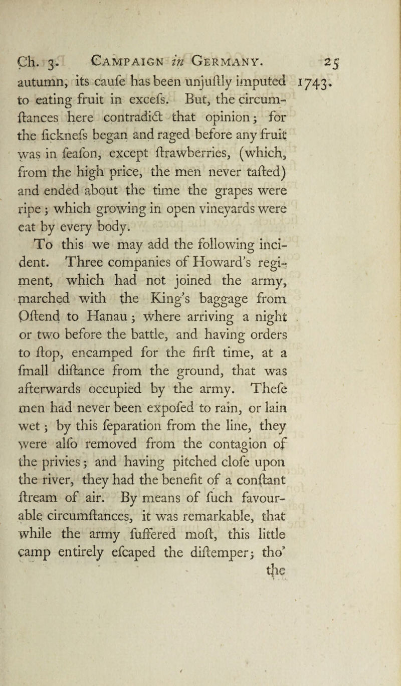 autumn, its caufe has been unjuflly imputed 1743, to eating fruit in excefs. But, the circum- ftances here contradict that opinion; for the ficknefs began and raged before any fruit was in feafon, except flrawberries, (which, from the high price, the men never tafted) and ended about the time the grapes were ripe; which growing in open vineyards were eat by every body. To this we may add the following inci¬ dent. Three companies of Howard’s regi¬ ment, which had not joined the army, inarched with the King’s baggage from Oftend to Hanau; where arriving a night . or two before the battle, and having orders to flop, encamped for the firft time, at a fmall diftance from the ground, that was afterwards occupied by the army. Thefe men had never been expofed to rain, or lain wet; by this feparation from the line, they were alfo removed from the contagion of the privies; and having pitched clofe upon the river, they had the benefit of a conftant jftream of air. By means of fuch favour¬ able circumftances, it was remarkable, that while the army fuffered mod, this little camp entirely efcaped the difiemper; tho!> the