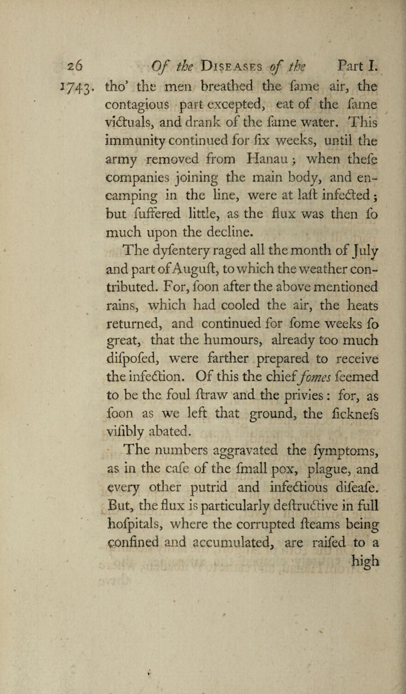 1743. tho’ the men breathed the fame air, the contagious part excepted, eat of the fame victuals, and drank of the fame water. This immunity continued for fix weeks, until the army removed from Hanau; when thefe companies joining the main body, and en¬ camping in the line, were at laft infected; but buffered little, as the flux was then fo much upon the decline. The dyfentery raged all the month of July and part of Auguft, to which the weather con¬ tributed. For, foon after the above mentioned rains, which had cooled the air, the heats % returned, and continued for fome weeks fo great, that the humours, already too much difpofed, were farther prepared to receive the infection. Of this the chieffomes feemed to be the foul ftraw and the privies: for, as foon as we left that ground, the ficknefs viiibly abated. The numbers aggravated the fymptoms, as in the cafe of the fmall pox, plague, and every other putrid and infe&ious difeafe. But, the flux is particularly deftrudtive in full hofpitals, where the corrupted fleams being confined and accumulated, are raifed to a high