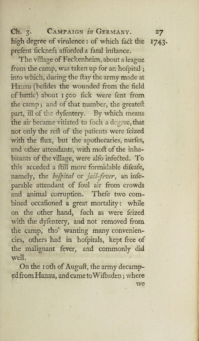 high degree of virulence : of which fad: the 1743. prefent ficknefs afforded a fatal inftance. The village of Feckenheim, about a league from the camp, was taken up for an hofpital; into which, during the ftay the army made at Hanau (befides the wounded from the field of battle) about 1500 fick were fent from the camp; and of that number, the greateft part, ill of the dyfentery. By which means the air became vitiated to fuch a degree, that not only the reft of the patients were feized with the flux, but the apothecaries, nurfes, and other attendants, with moft of the inha¬ bitants of the village, were alfo infeded. To this acceded a ftill more formidable difeafe, namely, the hofpital or jail-fever, an infe- parable attendant of foul air from crowds and animal corruption. Thefe two com¬ bined occafioned a great mortality: while on the other hand, fuch as were feized with the dyfentery, and not removed from the camp, tho’ wanting many convenien¬ ces, others had in hofpitals, kept free of the malignant fever, and commonly did well. On the 1 oth of Auguft, the army decamp- edfrom Hanau, and came toWifbaden; where we