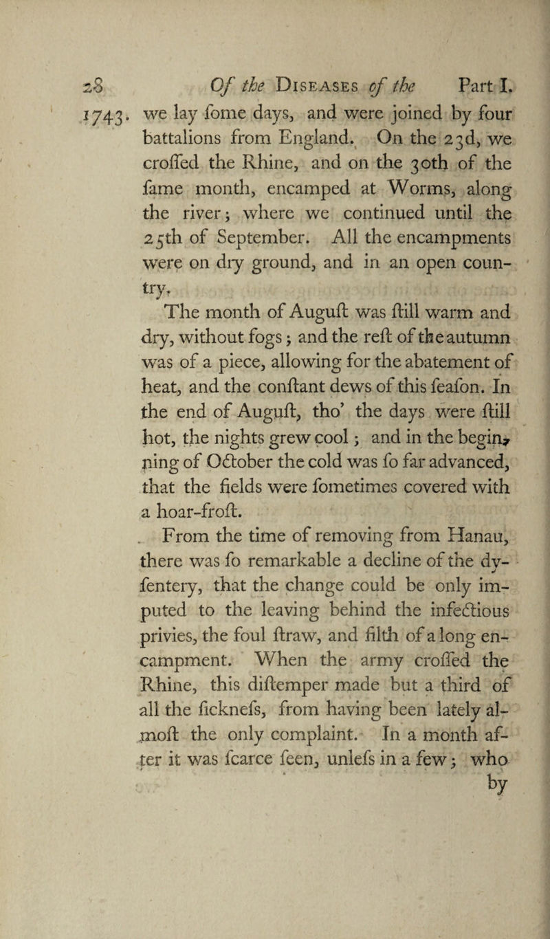1743. we lay fome days, and were joined by four battalions from England. On the 23d, we croffed the Rhine, and on the 30th of the fame month, encamped at Worms, along the river; where we continued until the 25th of September. All the encampments were on diy ground, and in an open coun¬ try. The month of Auguft: was drill warm and dry, without fogs; and the reft of the autumn was of a piece, allowing for the abatement of heat, and the conftant dews of this feafon. In the end of Auguft, tho’ the days were drill hot, the nights grew cool; and in the begin* ning of Gdober the cold was fo far advanced, that the fields were fometimes covered with a hoar-froftr. From the time of removing from Hanau, there was fo remarkable a decline of the dv- j fentery, that the change could be only im¬ puted to the leaving behind the infedious privies, the foul ftraw, and filth of a long en¬ campment. When the army crofted the Rhine, this diftemper made but a third of all the ficknefs, from having been lately al- rnoft the only complaint. In a month af¬ ter it was fcarce feen, unlefs in a few; who > t . . * *