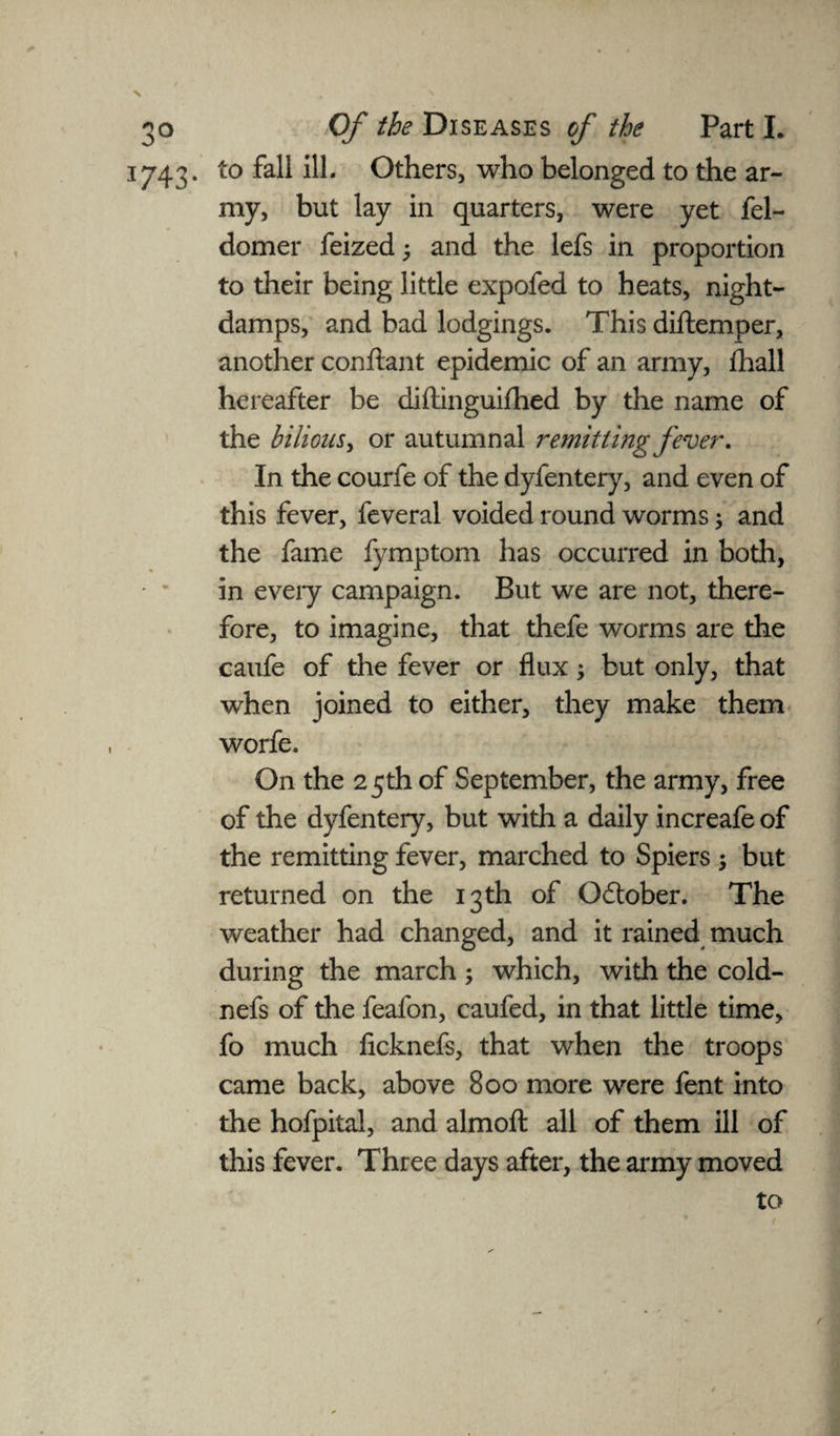 \ 3743. to fall ill. Others, who belonged to the ar¬ my, but lay in quarters, were yet fel- domer feized and the lefs in proportion to their being little expofed to heats, night- damps, and bad lodgings. This diftemper, another conftant epidemic of an army, ihall hereafter be diftinguifhed by the name of the bilious > or autumnal remitting fever. In the courfe of the dyfentery, and even of this fever, feveral voided round worms; and the fame fymptom has occurred in both, in every campaign. But we are not, there¬ fore, to imagine, that thefe worms are the caufe of the fever or flux; but only, that when joined to either, they make them worfe. On the 25th of September, the army, free of the dyfentery, but with a daily increafe of the remitting fever, marched to Spiers ; but returned on the 13th of Odtober. The weather had changed, and it rained much during the march ; which, with the cold- nefs of the feafon, caufed, in that little time, fo much ficknefs, that when the troops came back, above 800 more were fent into the hofpital, and almofl: all of them ill of this fever. Three days after, the army moved to