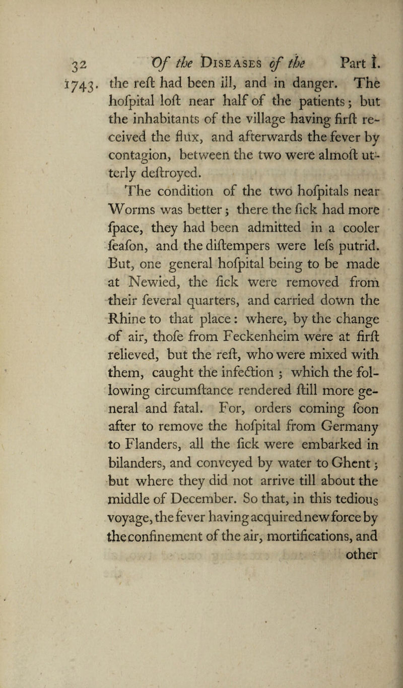 \ * _ » 32 Of the Diseases of the Part 1. 1743. the reft had been ill, and in danger. The hofpital loft near half of the patients; but the inhabitants of the village having firft re¬ ceived the flux, and afterwards the fever by contagion, between the two were alrnoft ut¬ terly deftroyed. The condition of the two hofpitals near Worms was better; there the fick had more Ipace, they had been admitted in a cooler feafon, and the diftempers were lefs putrid. Eut, one general hofpital being to be made at Newied, the fick Were removed from their feveral quarters, and carried down the Rhine to that place : where, by the change of air, thofe from Feckenheim were at firft relieved, but the reft, who were mixed with them, caught the infection ; which the fol¬ lowing circumftance rendered ftill more ge¬ neral and fatal. For, orders coming foon after to remove the hofpital from Germany to Flanders, all the fick were embarked in bilanders, and conveyed by water to Ghent 5 but where they did not arrive till about the middle of December. So that, in this tedious voyage, the fever having acquired new force by the confinement of the air, mortifications, and other / ' . . ■ ** \ \ • s /