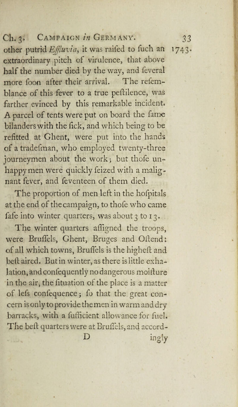 other putrid Effluvia, it was raifed to fucli an 1743* extraordinary pitch of virulence, that above half the number died by the way, and feveral more foon after their arrival. The refem- blance of this fever to a true peftilence, was farther evinced by this remarkable incident* A parcel of tents were put on board the fame bilanders with the fick, and which being to be refitted at Ghent, were put into the hands of a tradefman, who employed twenty-three journeymen about the work; but thofe un¬ happy men were quickly feized with a malig¬ nant fever, and feventeen of them died. The proportion of men left in the hofpitals at the end of the campaign, to thofe who came fafe into winter quarters, was about 3 to 13. The winter quarters afiigned the troops, were Brufiels, Ghent, Bruges and Gftendt of all which towns, Brufiels is the higheft and beft aired. But in winter, as there is little exha¬ lation, and confequently no dangerous moifiure in the air, the fituation of the place is a matter of lefs confequence; fo that the great con¬ cern is only to provide the men in warm and dry barracks, with a fufiicient allowance for fuel. The beft quarters were at Brufiels, and accord- D ing'ly
