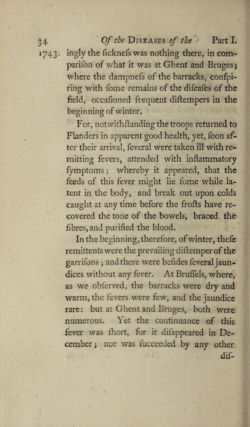 1743. ingly the ficknefs was nothing there, in com¬ panion of what it was at Ghent and Bruges 5 where the dampnefs of the barracks, confpi- fing with fome remains of the difeafes of the field, occafioned frequent diftempers in the beginning of winter. For, notwithflanding the troops returned to Flanders in apparent good health, yet, foon af¬ ter their arrival, feveral were taken ill with re¬ mitting fevers, attended with inflammatory fymptoms; whereby it appeared, that the feeds of this fever might lie fome while la¬ tent in the body, and break out upon colds caught at any time before the frofts have re¬ covered the tone of the bowels, braced the fibres, and purified the blood. In the beginning, therefore, of winter, thefe remittents were the prevailing diftemperof the garrifons; and there were befides feveral jaun¬ dices without any fever. At Bruflels, where, as we obferved, the barracks were dry and warm, the fevers were few, and the jaundice rare: but at Ghent and Bruges, both were numerous. Yet the continuance of this fever was fhort, for it difappeared in De¬ cember , nor was fucceeded by any other dif-