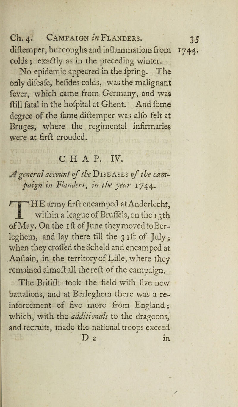diftemper, but coughs and inflammations from 1744. colds; exadlly as in the preceding winter. No epidemic appeared in the fpring. The only difeafe, befides colds, was the malignant fever, which came from Germany, and was ftill fatal in the hofpital at Ghent. And fome degree of the fame diftemper was alfo felt at Bruges, where the regimental infirmaries were at firft crouded. CHAP. IV. A general account of the Diseases o f the cam* paign in Flanders, in the year 1744. /T^HE army firft encamped at Anderlecht, I within a league of Bruffels, on the 13th of May. On the 1 ft of June they moved to Ber- leghem, and lay there till the 3 jfc of July • when they eroded the Scheld and encamped at Anftain, in the territory of Lift e, where they remained almoftall the reft of the campaign. The Britifh took the field with five new battalions, and at Berleghem there was a re¬ inforcement of five more from England; which, with the additionals to the dragoons, and recruits, made the national troops exceed D 2. in