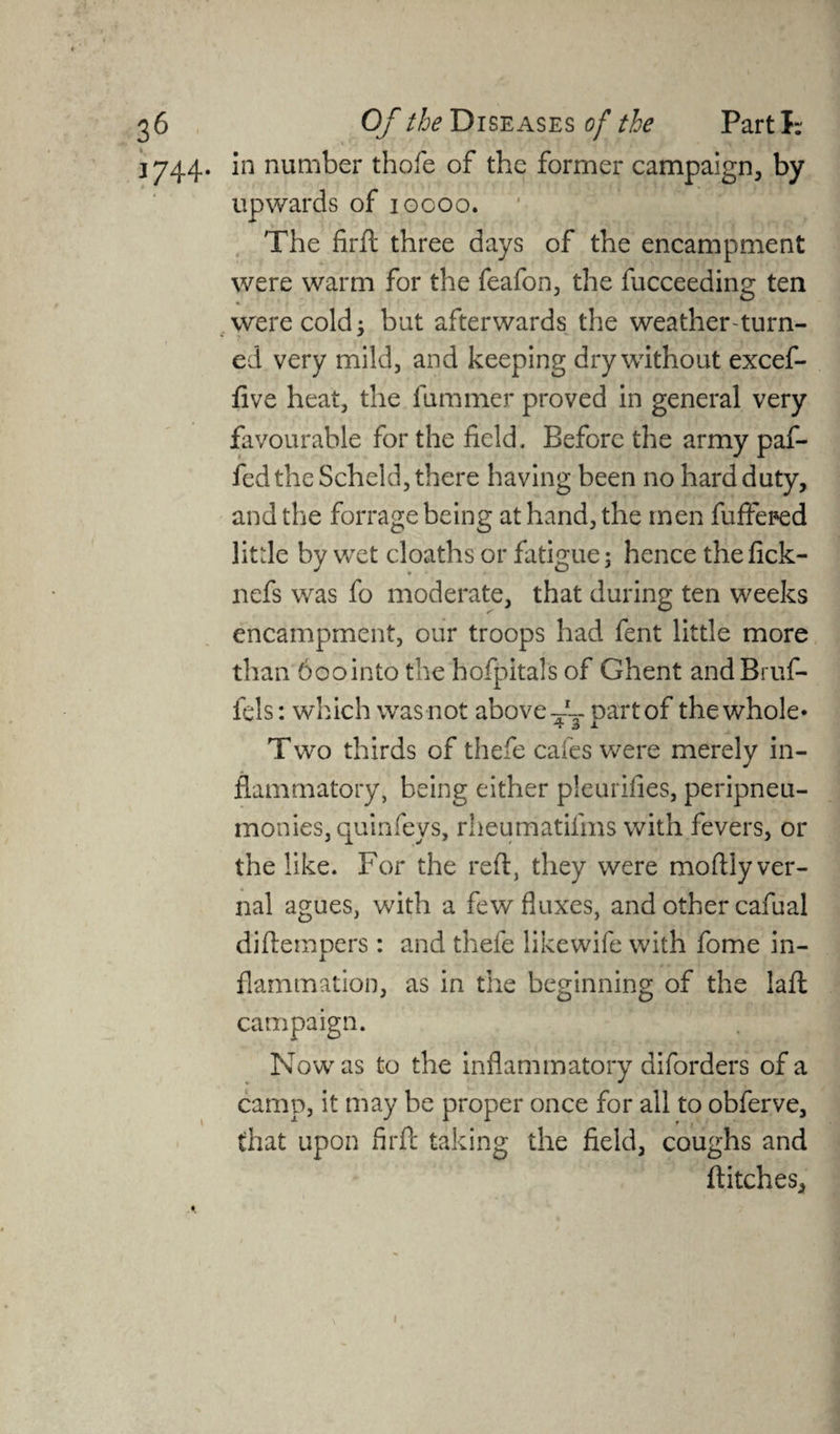 1744. In number thole of the former campaign, by upwards of 10000. The firft three days of the encampment were warm for the feafon, the fucceeding ten were cold: but afterwards the weather-turn- ed very mild, and keeping dry without excef- five heat, the fummer proved in general very favourable for the field. Before the army paf- fed the Scheld, there having been no hard duty, and the forrage being at hand, the men fuffeped little by wet cloaths or fatigue; hence thefick- nefs was fo moderate, that during ten weeks encampment, our troops had fent little more than 6oointo the hofpitals of Ghent andBruf- fels: which was not above-1-- oartof the whole* 7 3 a Two thirds of thefe cafes were merely in¬ flammatory, being either pleurifies, peripneu- monies, quinfeys, rheumatifms with fevers, or the like. For the reft, they were moftly ver¬ nal agues, with a few fluxes, and other cafual diftempers: and thefe likewife with fome in¬ flammation, as in the beginning of the lafl campaign. Now as to the inflammatory diforders of a camp, it may be proper once for all to obferve, that upon firft taking the field, coughs and ftitches. 1