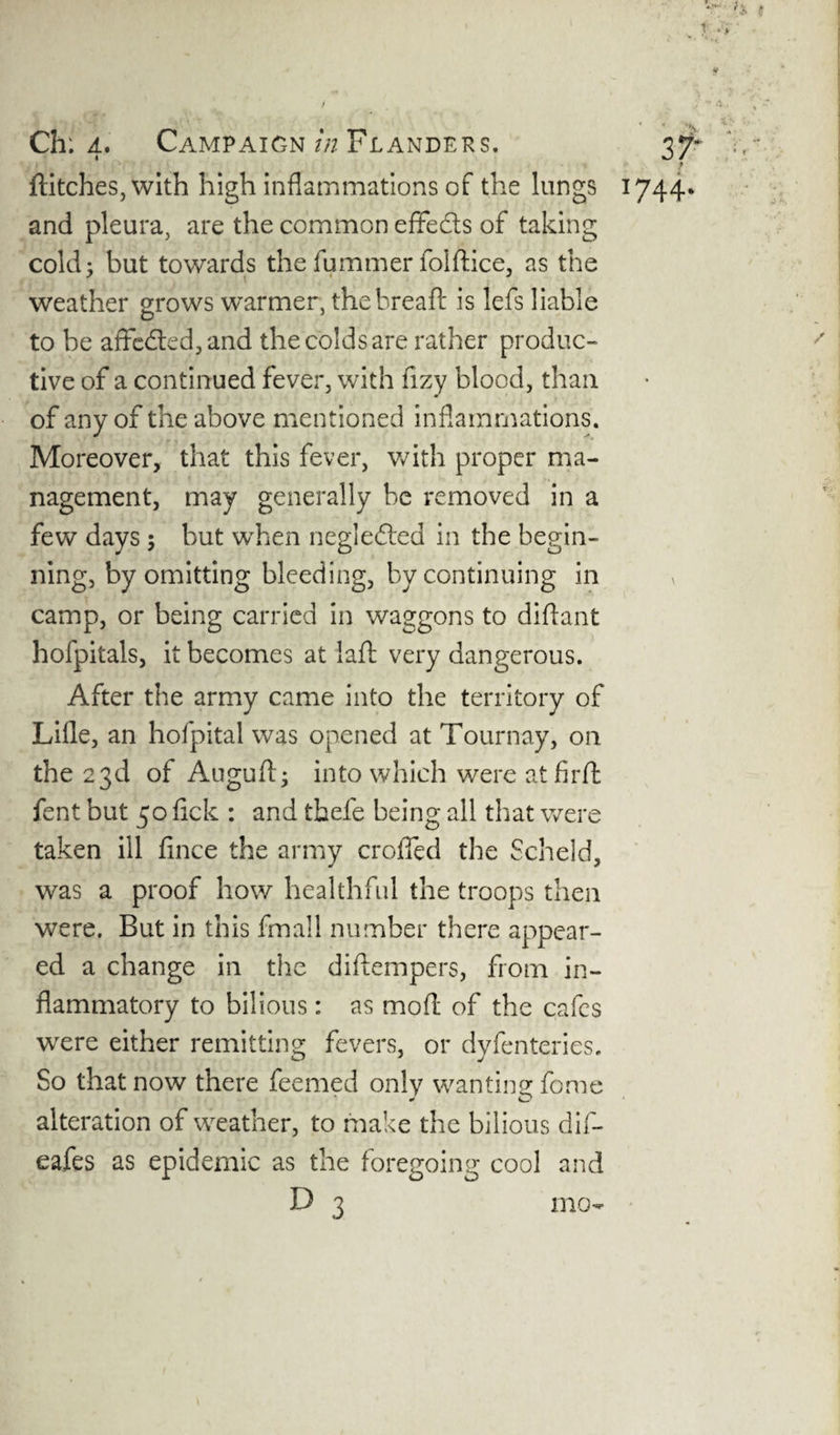 *r ?* f T‘ * y 4 / . 1* t ■. * • * . >s -• •• Ch: 4. Campaign in Flanders. 37* V,- , 1 * flitches, with high inflammations of the lungs 1744* and pleura, are the common effects of taking cold; but towards the fummer folflice, as the weather grows warmer, thebreaft is lefs liable to be affe&ed,and the colds are rather produc¬ tive of a continued fever, with fizy blood, than of any of the above mentioned inflammations. Moreover, that this fever, with proper ma¬ nagement, may generally be removed in a few days ; but when neglefted in the begin¬ ning, by omitting bleeding, by continuing in camp, or being carried in waggons to diftant hofpitals, it becomes at laft very dangerous. After the army came into the territory of Lille, an hofpital was opened at Tournay, 011 the 23d of Auguff; into which were at firft fent but 50 lick : and thefe being all that were taken ill fince the army crofied the Scheld, was a proof how healthful the troops then were. But in this fmall number there appear¬ ed a change in the diffempers, from in¬ flammatory to bilious: as moff of the cafes were either remitting fevers, or dyfenteries. So that now there feemed only wanting fome alteration of weather, to make the bilious dif- eafes as epidemic as the foregoing cool and