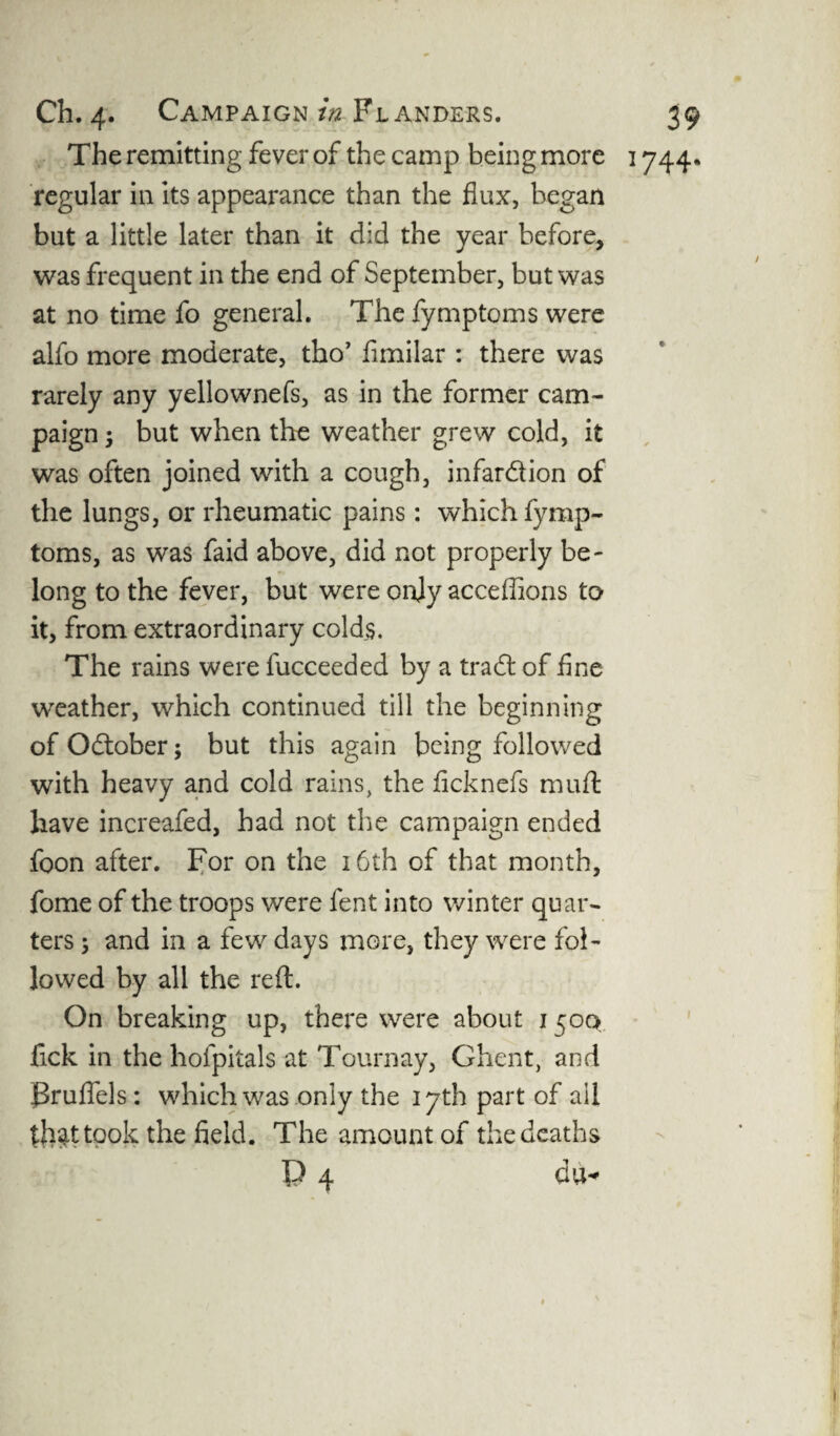The remitting fever of the camp being more 1744. regular in its appearance than the flux, began but a little later than it did the year before, was frequent in the end of September, but was at no time fo general. The fymptoms were alfo more moderate, tho’ fimilar : there was rarely any yellownefs, as in the former cam¬ paign ; but when the weather grew cold, it was often joined with a cough, infardion of the lungs, or rheumatic pains: which fymp¬ toms, as was faid above, did not properly be¬ long to the fever, but were onjy acceffions to it, from extraordinary colds. The rains were lucceeded by a trad: of fine weather, which continued till the beginning of Odober; but this again being followed with heavy and cold rains, the flcknefs muff have increafed, had not the campaign ended foon after. For on the 16th of that month, fome of the troops were fent into winter quar¬ ters ; and in a few days more, they were fol¬ lowed by all the reft. On breaking up, there were about 1500 ftck in the holpitals at Tournay, Ghent, and Pruflels: which was only the 17th part of all thd took the field. The amount of the deaths P 4 du*