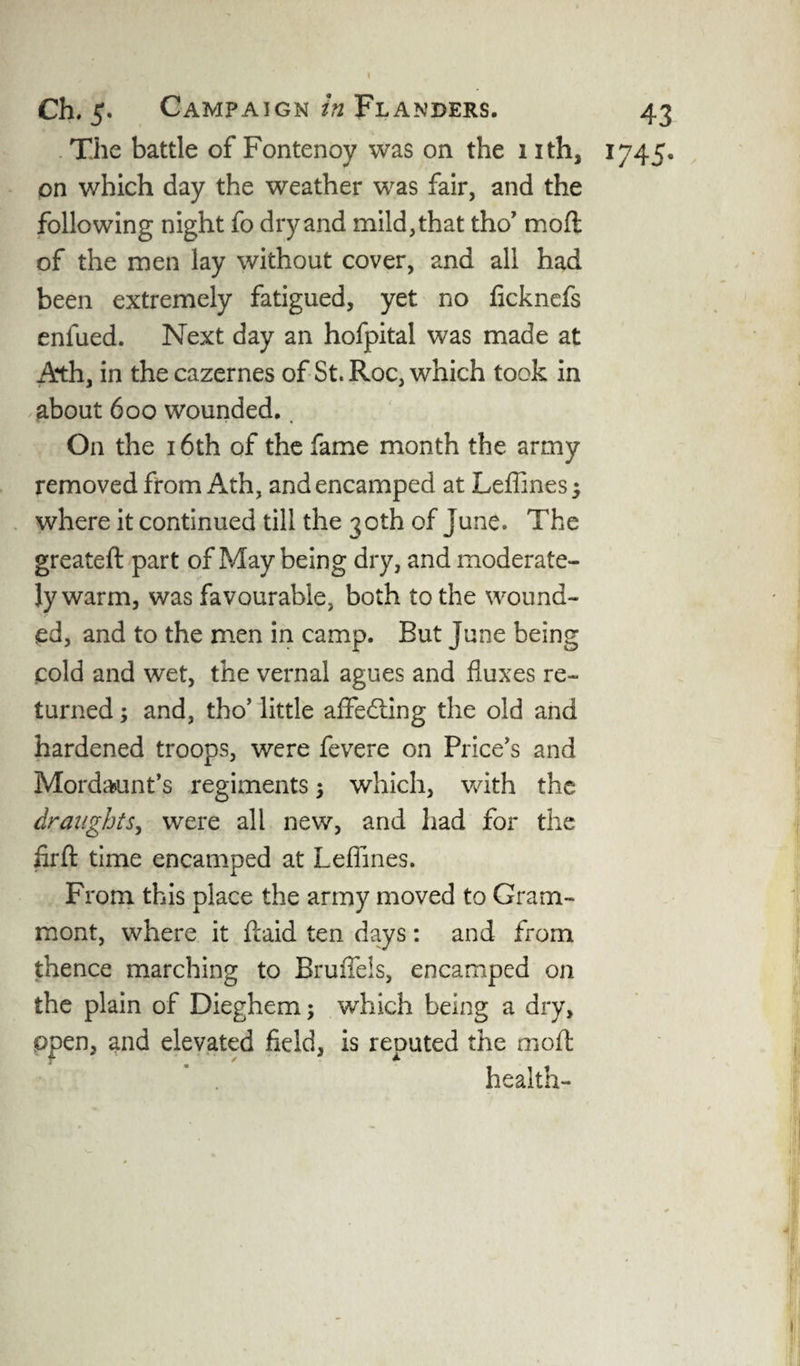 The battle of Fontenoy was on the 1 ith, 1745. on which day the weather was fair, and the following night fo dry and mild, that tho’ mod of the men lay without cover, and all had been extremely fatigued, yet no ficknefs enfued. Next day an hofpital was made at Ath, in the cazernes of St. Roc, which took in about 600 wounded. On the 16th of the fame month the army removed from Ath, and encamped at Leffines; where it continued till the 30th of June. The greateft part of May being dry, and moderate¬ ly warm, was favourable, both to the wound¬ ed, and to the men in camp. But June being cold and wet, the vernal agues and fluxes re¬ turned ; and, tho’ little affedting the old and hardened troops, were fevere on Price's and Mordaunt’s regiments; which, with the draughts, were all new, and had for the firft time encamped at Leffines. From this place the army moved to Gram- mont, where it flaid ten days: and from thence marching to BrufTels, encamped on the plain of Dieghem; which being a dry, ppen, and elevated field, is reputed the moll: health-