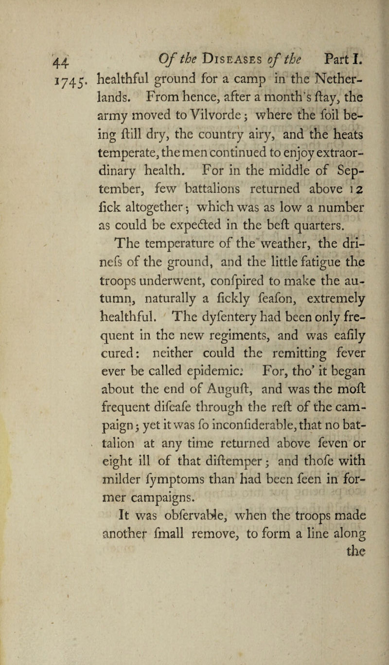 1745. healthful ground for a camp in the Nether¬ lands. From hence, after a month’s day, the army moved to Vilvorde; where the foil be¬ ing dill dry, the country airy, and the heats temperate, the men continued to enjoy extraor¬ dinary health. For in the middle of Sep¬ tember, few battalions returned above 12 lick altogether • which was as low a number as could be expedted in the bed; quarters. The temperature of the weather, the dri- nefs of the ground, and the little fatigue the troops underwent, confpired to make the au¬ tumn, naturally a fickly feafon, extremely healthful. The dyfentery had been only fre¬ quent in the new regiments, and was eafily cured: neither could the remitting fever ever be called epidemic; For, tho’ it began about the end of Augud, and was the mod frequent difeafe through the red of the cam¬ paign ; yet it was fo inconfiderable,that no bat¬ talion at any time returned above feven or eight ill of that didemper; and thofe with milder fymptoms than had been feen in for¬ mer campaigns. It was obfervable, when the troops made another fmall remove, to form a line along the 1