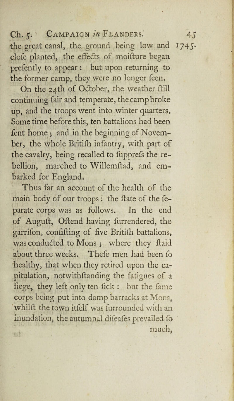 the great canal, the ground being low and clofe planted, the effects of moifture began prefently to appear: but upon returning to the former camp, they were no longer feen. On the 24th of October, the weather ftill continuing fair and temperate, the camp broke up, and the troops went into winter quarters. Some time before this, ten battalions had been fent home ; and in the beginning of Novem¬ ber, the whole Britifh infantry, with part of the cavalry, being recalled to fupprefs the re¬ bellion, marched to Willemftad, and em¬ barked for England. Thus far an account of the health of the main body of our troops : the (late of the fe- parate corps was as follows. In the end of Auguft, Oftend having furrendered, the garrifon, confifting of five Britifli battalions, was conducted to Mons 5 where they ftaid about three weeks. Thefe men had been fo 'healthy, that when they retired upon the ca¬ pitulation, notwithftanding the fatigues of a fiege, they left only ten fick : but the fame corps being put into damp barracks at Mons, whilft the town itfelf was furrounded with an inundation, the autumnal difeafes prevailed fo much.