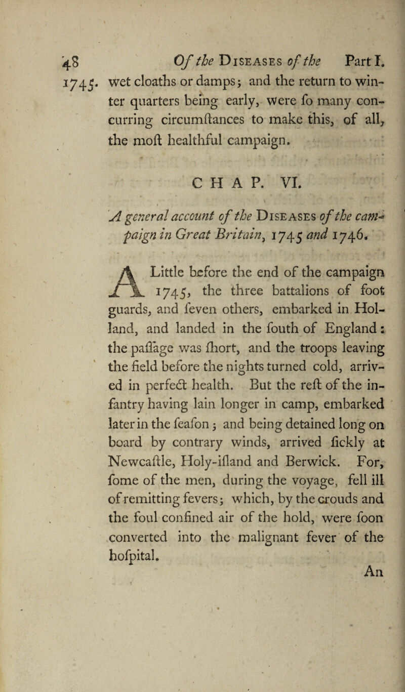 1745. wet cloaths or damps; and the return to win¬ ter quarters being early, were fo many con¬ curring circumftances to make this, of all, the moil healthful campaign. . • CHAP. VI. I A general account of the Diseases of the cam- paign in Great Britain, 1745 and 1746, A Little before the end of the campaign 1745, the three battalions of foot guards, and leven others, embarked in Hol¬ land, and landed in the fouth of England: the pafiage was fhort, and the troops leaving the field before the nights turned cold, arriv¬ ed in perfedt health. But the reft of the in¬ fantry having lain longer in camp, embarked later in the feafon; and being detained long on board by contrary winds, arrived fickly at Newcaftle, Holy-ifland and Berwick. For, fome of the men, during the voyage, fell ill of remitting fevers; which, by the Grouds and the foul confined air of the hold, were foon converted into the malignant fever of the hofpital. An