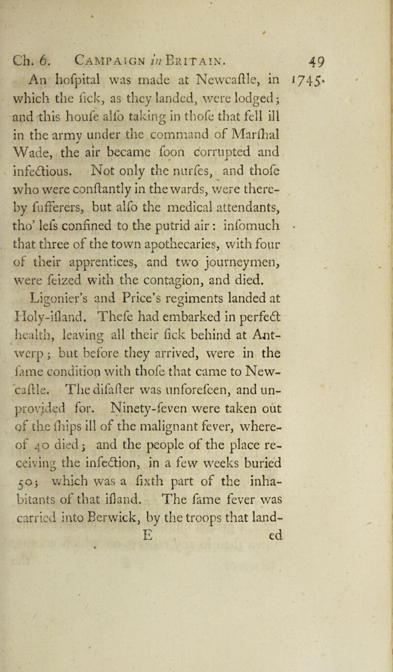 An hofpital was made at Newcaftle, in J745* which the lick, as they landed, were lodged; and this houfe alfo taking in thofe that fell ill in the armv under the command of Marfhal «/ Wade, the air became foon corrupted and infe&ious. Not only the nurfes, and thofe who were conftantly in the wards, were there¬ by fufferers, but alfo the medical attendants, tho’ lefs confined to the putrid air: infomuch • that three of the town apothecaries, with four of their apprentices, and two journeymen, were feized with the contagion, and died. Ligonier’s and Price’s regiments landed at Holy-ifland. Thefe had embarked in perfect health, leaving all their fick behind at Ant¬ werp ; but before they arrived, were in the fame condition with thofe that came to New¬ caftle. Thedifafler was unforefeen, and un¬ provided for. Ninety-feven were taken out of the (hips ill of the malignant fever, where¬ of 4 o died; and the people of the place re¬ ceiving the infection, in a few weeks buried 50; which was a fixth part of the inha¬ bitants of that ifland. The fame fever was carried into Berwick, by the troops that land- E ed