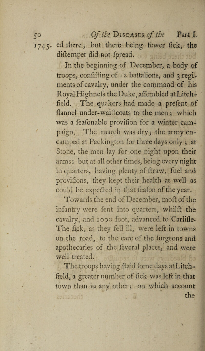 1745. ed there; but there being fewer fick, the diflemper did not fpread. In the beginning of December, a body of troops, confiding of 1 2 battalions, and 3 regi - ments of cavalry, under the command of his Royal Highnefs the Duke, afiembled atLitch- field. The quakers had made a prefent of flannel under-wai l coats to the men ; which was a feafonable provifion for a winter cam¬ paign. The march was dry; the army en¬ camped at Packington for three days only ; at Stone, the men lay for one night upon their arms: but at all other times, being every night in quarters, having plenty of draw, fuel and provifions, they kept their health as well as could be expected in that feafon of the year. Towards the end of December, mod of the infantry were fent into quarters, whilfl the cavalry, and 1000 foot, advanced to Carlifle* The fick, as they fell ill, were left in towns on the road, to the care of the burgeons and apothecaries of the feveral places, and were well treated. The troops having Aaid fome days at Litch¬ field, a greater number of fick was. left in that town than in any other; on which account the >