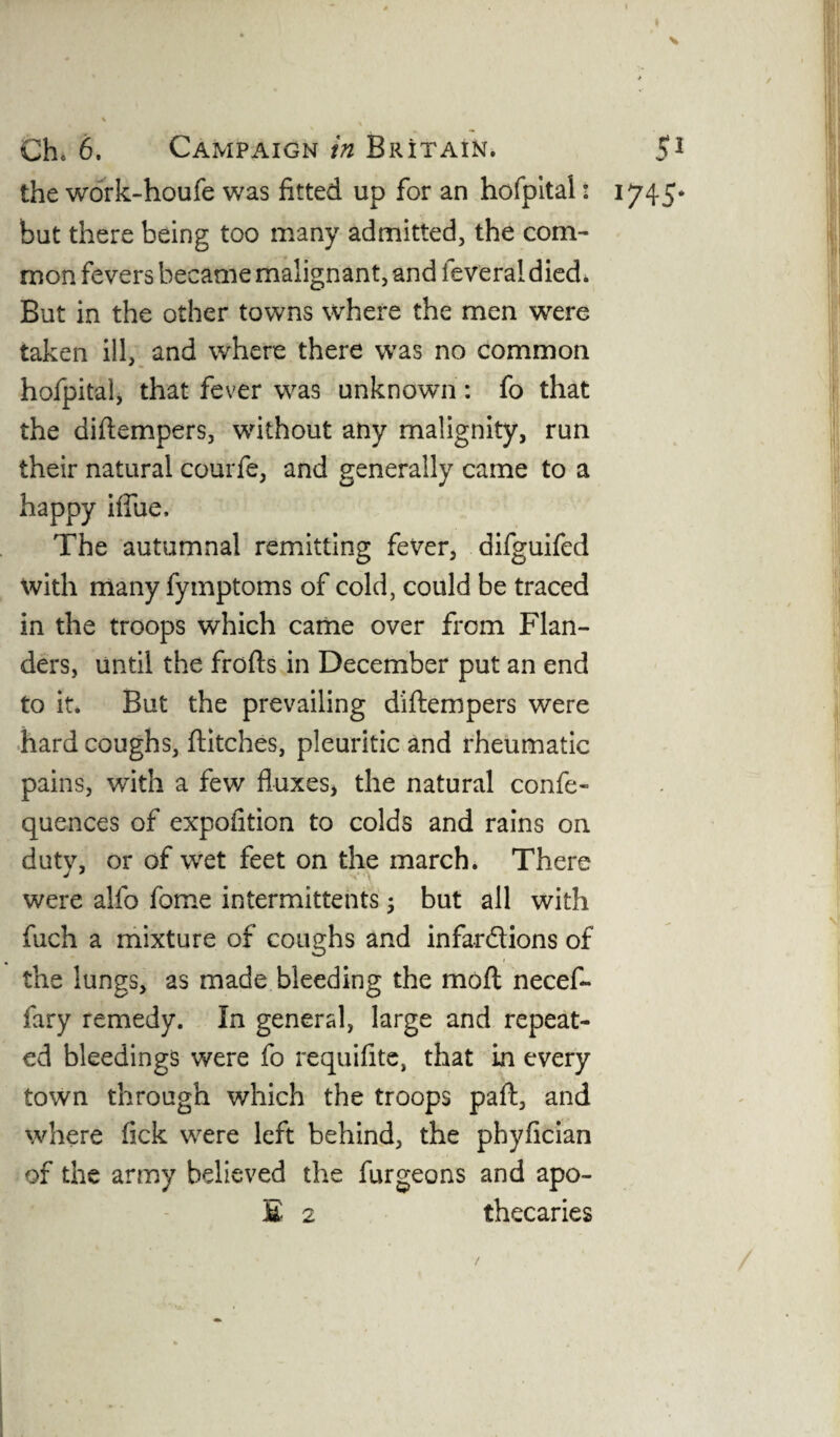 t Ch* 6. Campaign in Britain. 51 the work-houfe was fitted up for an hofpital: 1745* but there being too many admitted, the com¬ mon fevers became malignant, and feveral died. But in the other towns where the men were taken ill, and where there was no common hofpital, that fever was unknown: fo that the diflempers, without any malignity, run their natural courfe, and generally came to a happy iffue. The autumnal remitting fever, difguifed with many fymptoms of cold, could be traced in the troops which came over from Flan¬ ders, until the frofls in December put an end to it. But the prevailing diflempers were hard coughs, flitches, pleuritic and rheumatic pains, with a few fluxes, the natural confe- quences of expofition to colds and rains on duty, or of wret feet on the march. There were alfo fome intermittents ; but all with fuch a mixture of coughs and infar&ions of the lungs, as made bleeding the mofl necef- fary remedy. In general, large and repeat¬ ed bleedings were fo requifite, that in every town through which the troops pafl, and where fick were left behind, the phyfician of the army believed the fur geo ns and apo-