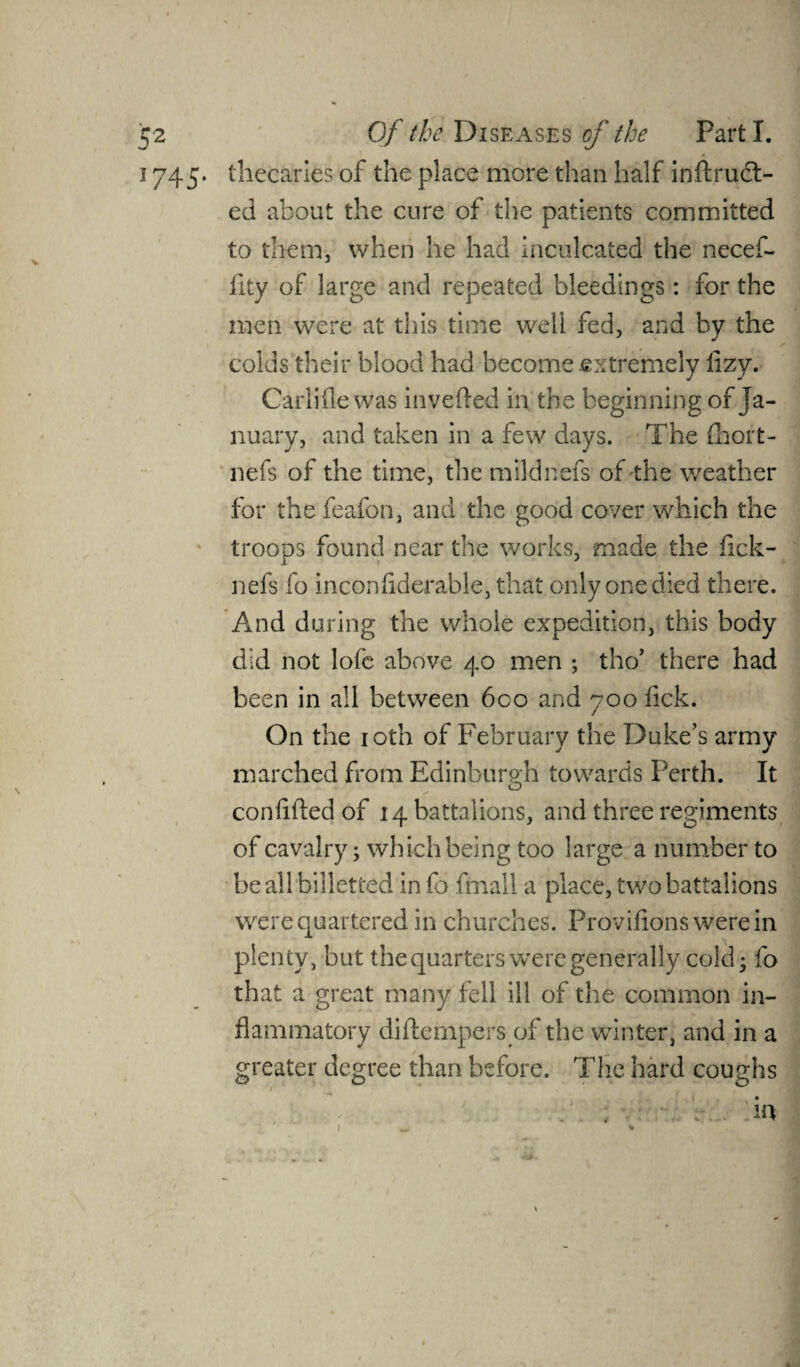 j 745. thecaries of the place more than half inftruct- ed about the cure of the patients committed to them, when he had inculcated the necef- fity of large and repeated bleedings: for the men were at this time well fed, and by the colds their blood had become .extremely lizy. Carlifle was invefted in the beginning of Ja¬ nuary, and taken in a few days. The fhort- nefs of the time, the mildnefs of the weather for the feafon, and the good cover which the troops found near the works, made the fick- nefs fo inconfiderable, that only one died there. And during the whole expedition, this body did not lofe above 40 men ; tho’ there had been in all between 6co and 700 fick. On the 10th of February the Duke’s army marched from Edinburgh towards Perth. It confided of 14 battalions, and three regiments of cavalry; which being too large a number to be all billetted info fmall a place, two battalions were quartered in churches. Provifions were in plenty, but the quarters were generally cold; fo that a great many fell ill of the common in¬ flammatory diftempers of the winter, and in a greater degree than before. The hard coughs 1