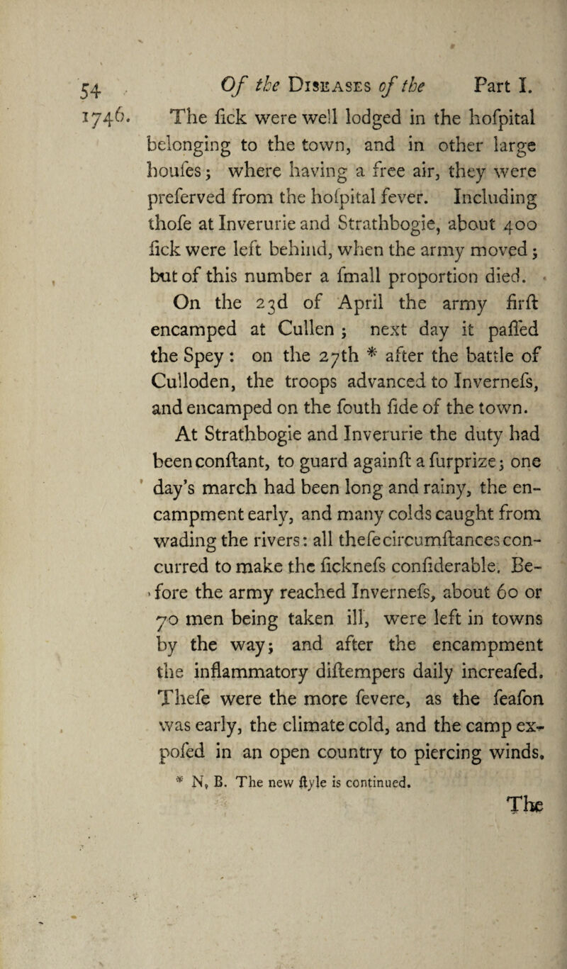 The fick were well lodged in the hofpital belonging to the town, and in other large houfes; where having a free air, they were preferved from the hofpital fever. Including thofe at Inverurie and Strathbogie, about 400 lick were left behind, when the army moved; but of this number a fmall proportion died. On the 23d of April the army fir ft encamped at Cullen ; next day it palled the Spey : on the 27th * after the battle of Culloden, the troops advanced to Invernefs, and encamped on the fouth fide of the town. At Strathbogie and Inverurie the duty had beenconftant, to guard againft a furprize; one day’s march had been long and rainy, the en¬ campment early, and many colds caught from wading the rivers: all thefecircumftancescon¬ curred to make the licknefs confiderable. Be¬ fore the army reached Invernefs, about 60 or 70 men being taken ill, were left in towns by the way; and after the encampment the inflammatory diftempers daily increafed. Thefe were the more fevere, as the feafon was early, the climate cold, and the camp ex*- pofed in an open country to piercing winds, * N, B. The new ftyle is continued.