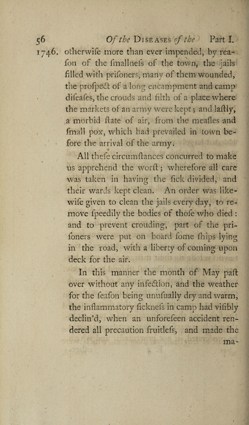/ 56 Of the Diseases of the Part I. 1746. otherwife more than ever impended, by rea- fon of the fmalinefs of the town, the jails filled with prifoners, many of them wounded, the profpedt of a long encampment and camp difeafes, the crouds and filth of a place where the markets of an army were kept; and laftly, a morbid flate of air, from the meafles and fmall pox, which had prevailed in town be¬ fore the arrival of the army. All thefe circum(lances concurred to make • • * us apprehend the world; wherefore all care was taken in having the fick divided, and their wards kept clean. An order was like- wife given to clean the jails every day, to re¬ move fpeedily the bodies of thofe who died : and to prevent crouding, part of the pri- foners were put on board fome flips lying in the road, with a liberty of coming upon deck for the air. In this manner the month of May pad over without any infection, and the weather for the feafon being unufually dry and warm, the inflammatory ficknefs in camp had viflbly declin’d, when an unforefeen accident ren¬ dered all precaution fruitlefs, and made the ma-