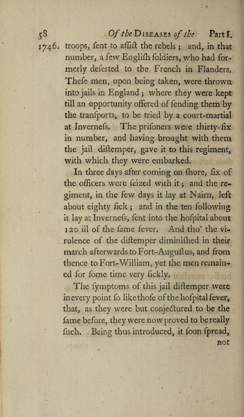 1746. troops, fent to affift the rebels ; and, in that number, a few Englifh foldiers, who had for¬ merly deferted to the French in Flanders. Thefe men, upon being taken, were thrown into jails in England ; where they were kept till an opportunity offered of fending them by the tranfports, to be tried by a court-martial at Invernefs. The prifoners were thirty-fix in number, and having brought with them the jail diftemper, gave it to this regiment, with which they were embarked. In three days after coming on fhore, fix of the officers were feized with it j and the re¬ giment, in the few days it lay at Nairn, left about eighty fick; and in the ten following it lay at Invernefs, fent into the hofpital about 120 ill of the fame fever. And tho’ the vi¬ rulence of the diftemper diminifhed in their march afterwards to Fort-Auguflus, and from thence toFort-William, yet the men remain¬ ed for fome time very fickly. The fymptoms of this jail diftemper were in every point fo likethofe of the hofpital fever, that, as they were but conjedtured to be the fame before, they were now proved to be really fuch. Being thus introduced, it foon fpread, not